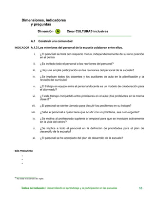 Dimensiones, indicadores
y preguntas
Dimensión A Crear CULTURAS inclusivas
____________________________________________________________
A.1 Construir una comunidad
INDICADOR A.1.3 Los miembros del personal de la escuela colaboran entre ellos.
i. ¿El personal se trata con respecto mutuo, independientemente de su rol o posición
en el centro
ii. ¿Es invitado todo el personal a las reuniones del personal?
iii. ¿Hay una amplia participación en las reuniones del personal de la escuela?
iv. ¿Se implican todos los docentes y los auxiliares de aula en la planificación y la
revisión del currículo?
v. ¿El trabajo en equipo entre el personal docente es un modelo de colaboración para
el alumnado?
vi. ¿Existe trabajo compartido entre profesores en el aula (dos profesores en la misma
clase)?15
vii. ¿El personal se siente cómodo para discutir los problemas en su trabajo?
viii. ¿Sabe el personal a quien tiene que acudir con un problema, sea o no urgente?
ix. ¿Se motiva al profesorado suplente o temporal para que se involucre activamente
en la vida del centro?
x. ¿Se implica a todo el personal en la definición de prioridades para el plan de
desarrollo de la escuela?
xi. ¿El personal se ha apropiado del plan de desarrollo de la escuela?
MÁS PREGUNTAS
•
•
•
___________________
15
No existe en la versión del inglés.
Índice de Inclusión / Desarrollando el aprendizaje y la participación en las escuelas 55
 