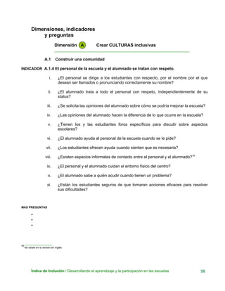 Dimensiones, indicadores
y preguntas
Dimensión A Crear CULTURAS inclusivas
____________________________________________________________
A.1 Construir una comunidad
INDICADOR A.1.4 El personal de la escuela y el alumnado se tratan con respeto.
i. ¿El personal se dirige a los estudiantes con respecto, por el nombre por el que
desean ser llamados o pronunciando correctamente su nombre?
ii. ¿El alumnado trata a todo el personal con respeto, independientemente de su
status?
iii. ¿Se solicita las opiniones del alumnado sobre cómo se podría mejorar la escuela?
iv. ¿Las opiniones del alumnado hacen la diferencia de lo que ocurre en la escuela?
v. ¿Tienen los y las estudiantes foros específicos para discutir sobre aspectos
escolares?
vi. ¿El alumnado ayuda al personal de la escuela cuando se le pide?
vii. ¿Los estudiantes ofrecen ayuda cuando sienten que es necesaria?
viii. ¿Existen espacios informales de contacto entre el personal y el alumnado?16
ix. ¿El personal y el alumnado cuidan el entorno físico del centro?
x. ¿El alumnado sabe a quién acudir cuando tienen un problema?
xi. ¿Están los estudiantes seguros de que tomaran acciones eficaces para resolver
sus dificultades?
MÁS PREGUNTAS
•
•
•
___________________
16
No existe en la versión en inglés.
Índice de Inclusión / Desarrollando el aprendizaje y la participación en las escuelas 56
 