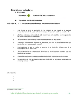 Dimensiones, indicadores
y preguntas
Dimensión B Elaborar POLÍTICAS inclusivas
____________________________________________________________
B.1 Desarrollar una escuela para todos
INDICADOR B.1.3 La escuela intenta admitir a todo el alumnado de su localidad.
i. ¿Se motiva a todo el alumnado de la localidad a que asista a la escuela,
independientemente de sus características, niveles de logro o necesidades educativas?
ii. ¿Se hace público que la inclusión de todo el alumnado de la localidad es un rasgo central
del proyecto educativo de la escuela?
iii. ¿El centro acoge al alumnado que reside transitoriamente en la localidad?
iv. ¿Se motiva activamente al alumnado de la localidad, que está en escuelas especiales, y a
sus familias para que asista a la escuela?
v. ¿Hay evidencia de que ha habido un aumento en la proporción del alumnado de la
localidad incluido en la escuela?
vi. ¿Hay evidencia de un aumento de la diversidad del alumnado de lo localidad que está
incluido en la escuela?
vii. ¿Se les ha negado la entrada a algunos estudiantes de la localidad en el último curso?
viii. ¿El alumnado con más necesidad de ayuda es visto como un reto para el desarrollo de la
escuela y de su personal?27
MÁS PREGUNTAS
•
•
•
_____________________________
27 No existe en la versión en inglés.
Índice de Inclusión / Desarrollando el aprendizaje y la participación en las escuelas 68
 