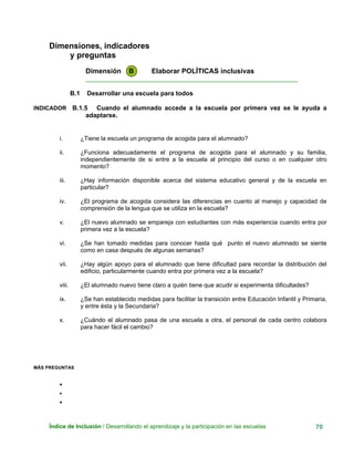 Dimensiones, indicadores
y preguntas
Dimensión B Elaborar POLÍTICAS inclusivas
____________________________________________________________
B.1 Desarrollar una escuela para todos
INDICADOR B.1.5 Cuando el alumnado accede a la escuela por primera vez se le ayuda a
adaptarse.
i. ¿Tiene la escuela un programa de acogida para el alumnado?
ii. ¿Funciona adecuadamente el programa de acogida para el alumnado y su familia,
independientemente de si entre a la escuela al principio del curso o en cualquier otro
momento?
iii. ¿Hay información disponible acerca del sistema educativo general y de la escuela en
particular?
iv. ¿El programa de acogida considera las diferencias en cuanto al manejo y capacidad de
comprensión de la lengua que se utiliza en la escuela?
v. ¿El nuevo alumnado se empareja con estudiantes con más experiencia cuando entra por
primera vez a la escuela?
vi. ¿Se han tomado medidas para conocer hasta qué punto el nuevo alumnado se siente
como en casa después de algunas semanas?
vii. ¿Hay algún apoyo para el alumnado que tiene dificultad para recordar la distribución del
edificio, particularmente cuando entra por primera vez a la escuela?
viii. ¿El alumnado nuevo tiene claro a quién tiene que acudir si experimenta dificultades?
ix. ¿Se han establecido medidas para facilitar la transición entre Educación Infantil y Primaria,
y entre ésta y la Secundaria?
x. ¿Cuándo el alumnado pasa de una escuela a otra, el personal de cada centro colabora
para hacer fácil el cambio?
MÁS PREGUNTAS
•
•
•
Índice de Inclusión / Desarrollando el aprendizaje y la participación en las escuelas 70
 