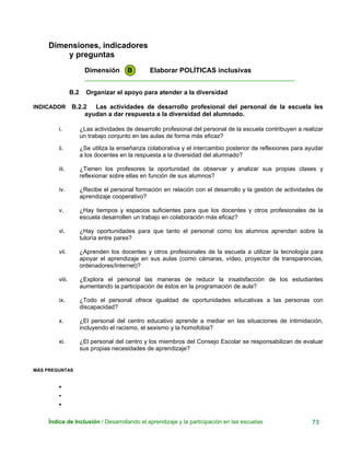 Dimensiones, indicadores
y preguntas
Dimensión B Elaborar POLÍTICAS inclusivas
____________________________________________________________
B.2 Organizar el apoyo para atender a la diversidad
INDICADOR B.2.2 Las actividades de desarrollo profesional del personal de la escuela les
ayudan a dar respuesta a la diversidad del alumnado.
i. ¿Las actividades de desarrollo profesional del personal de la escuela contribuyen a realizar
un trabajo conjunto en las aulas de forma más eficaz?
ii. ¿Se utiliza la enseñanza colaborativa y el intercambio posterior de reflexiones para ayudar
a los docentes en la respuesta a la diversidad del alumnado?
iii. ¿Tienen los profesores la oportunidad de observar y analizar sus propias clases y
reflexionar sobre ellas en función de sus alumnos?
iv. ¿Recibe el personal formación en relación con el desarrollo y la gestión de actividades de
aprendizaje cooperativo?
v. ¿Hay tiempos y espacios suficientes para que los docentes y otros profesionales de la
escuela desarrollen un trabajo en colaboración más eficaz?
vi. ¿Hay oportunidades para que tanto el personal como los alumnos aprendan sobre la
tutoría entre pares?
vii. ¿Aprenden los docentes y otros profesionales de la escuela a utilizar la tecnología para
apoyar el aprendizaje en sus aulas (como cámaras, vídeo, proyector de transparencias,
ordenadores/Internet)?
viii. ¿Explora el personal las maneras de reducir la insatisfacción de los estudiantes
aumentando la participación de éstos en la programación de aula?
ix. ¿Todo el personal ofrece igualdad de oportunidades educativas a las personas con
discapacidad?
x. ¿El personal del centro educativo aprende a mediar en las situaciones de intimidación,
incluyendo el racismo, el sexismo y la homofobia?
xi. ¿El personal del centro y los miembros del Consejo Escolar se responsabilizan de evaluar
sus propias necesidades de aprendizaje?
MÁS PREGUNTAS
•
•
•
Índice de Inclusión / Desarrollando el aprendizaje y la participación en las escuelas 73
 