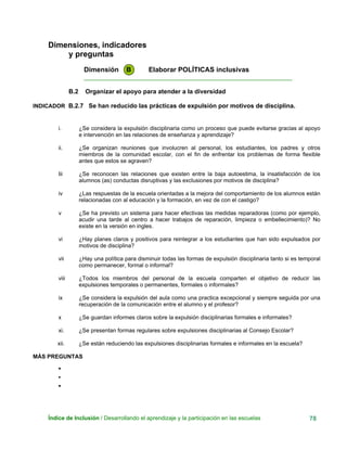 Dimensiones, indicadores
y preguntas
Dimensión B Elaborar POLÍTICAS inclusivas
____________________________________________________________
B.2 Organizar el apoyo para atender a la diversidad
INDICADOR B.2.7 Se han reducido las prácticas de expulsión por motivos de disciplina.
i. ¿Se considera la expulsión disciplinaria como un proceso que puede evitarse gracias al apoyo
e intervención en las relaciones de enseñanza y aprendizaje?
ii. ¿Se organizan reuniones que involucren al personal, los estudiantes, los padres y otros
miembros de la comunidad escolar, con el fin de enfrentar los problemas de forma flexible
antes que estos se agraven?
Iii ¿Se reconocen las relaciones que existen entre la baja autoestima, la insatisfacción de los
alumnos (as) conductas disruptivas y las exclusiones por motivos de disciplina?
iv ¿Las respuestas de la escuela orientadas a la mejora del comportamiento de los alumnos están
relacionadas con al educación y la formación, en vez de con el castigo?
v ¿Se ha previsto un sistema para hacer efectivas las medidas reparadoras (como por ejemplo,
acudir una tarde al centro a hacer trabajos de reparación, limpieza o embellecimiento)? No
existe en la versión en ingles.
vi ¿Hay planes claros y positivos para reintegrar a los estudiantes que han sido expulsados por
motivos de disciplina?
vii ¿Hay una política para disminuir todas las formas de expulsión disciplinaria tanto si es temporal
como permanecer, formal o informal?
viii ¿Todos los miembros del personal de la escuela comparten el objetivo de reducir las
expulsiones temporales o permanentes, formales o informales?
ix ¿Se considera la expulsión del aula como una practica excepcional y siempre seguida por una
recuperación de la comunicación entre el alumno y el profesor?
x ¿Se guardan informes claros sobre la expulsión disciplinarias formales e informales?
xi. ¿Se presentan formas regulares sobre expulsiones disciplinarias al Consejo Escolar?
xii. ¿Se están reduciendo las expulsiones disciplinarias formales e informales en la escuela?
MÁS PREGUNTAS
•
•
•
Índice de Inclusión / Desarrollando el aprendizaje y la participación en las escuelas 78
 
