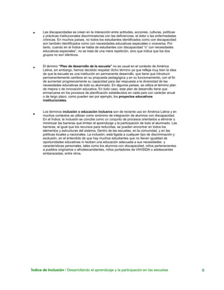 Índice de Inclusión / Desarrollando el aprendizaje y la participación en las escuelas 8
•
•
•
Las discapacidades se crean en la interacción entre actitudes, acciones, culturas, políticas
y prácticas institucionales discriminatorias con las deficiencias, el dolor o las enfermedades
crónicas. En muchos países, no todos los estudiantes identificados como con discapacidad
son también identificados como con necesidades educativas especiales o viceversa. Por
tanto, cuando en el Índice se habla de estudiantes con discapacidad “o” con necesidades
educativas especiales”, no se trata de una mera repetición, sino que indica que los dos
grupos no son idénticos.
El término “Plan de desarrollo de la escuela” no es usual en el contexto de América
Latina, sin embargo, hemos decidido respetar dicho término ya que refleja muy bien la idea
de que la escuela es una institución en permanente desarrollo, que tiene que introducir
permanentemente cambios en su propuesta pedagógica y en su funcionamiento, con el fin
de aumentar progresivamente su capacidad para dar respuesta a la diversidad de las
necesidades educativas de todo su alumnado. En algunos países, se utiliza el término plan
de mejora o de innovación educativa. En todo caso, este plan de desarrollo tiene que
enmarcarse en los procesos de planificación establecidos en cada país con carácter anual
o de largo plazo, como pueden ser por ejemplo, los proyectos educativos
institucionales.
Los términos inclusión o educación inclusiva son de reciente uso en América Latina y en
muchos contextos se utilizan como sinónimo de integración de alumnos con discapacidad.
En el Índice, la inclusión se concibe como un conjunto de procesos orientados a eliminar o
minimizar las barreras que limitan el aprendizaje y la participación de todo el alumnado. Las
barreras, al igual que los recursos para reducirlas, se pueden encontrar en todos los
elementos y estructuras del sistema. Dentro de las escuelas, en la comunidad, y en las
políticas locales y nacionales. La inclusión, está ligada a cualquier tipo de discriminación y
exclusión, en el entendido de que hay muchos estudiantes que no tienen igualdad de
oportunidades educativas ni reciben una educación adecuada a sus necesidades y
características personales, tales como los alumnos con discapacidad, niños pertenecientes
a pueblos originarios o afrodescendientes, niños portadores de VIH/SIDA o adolescentes
embarazadas, entre otros.
 