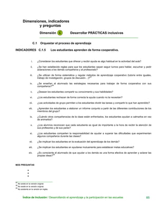 Dimensiones, indicadores
y preguntas
Dimensión C Desarrollar PRÁCTICAS inclusivas
____________________________________________________________
C.1 Orquestar el proceso de aprendizaje
INDICADORES C.1.5 Los estudiantes aprenden de forma cooperativa.
i. ¿Consideran los estudiantes que ofrecer y recibir ayuda es algo habitual en la actividad del aula?
ii. ¿Se han establecido reglas para que los estudiantes sepan seguir turnos para hablar, escuchar y pedir
aclaraciones a los demás compañeros y al profesorado?
iii. ¿Se utilizan de forma sistemática y regular métodos de aprendizaje cooperativo (tutoría entre iguales,
trabajo de investigación, grupos de discusión…)?
37
iv. ¿Se enseñan al alumnado las estrategias necesarias para trabajar de forma cooperativa con sus
compañeros?
38
v. ¿Desean los estudiantes compartir su conocimiento y sus habilidades?
vi. ¿Los estudiantes rechazan de forma correcta la ayuda cuando no la necesitan?
vii. ¿Las actividades de grupo permiten a los estudiantes dividir las tareas y compartir lo que han aprendido?
viii. ¿Aprenden los estudiantes a elaborar un informe conjunto a partir de las diferentes contribuciones de los
miembros del grupo?
ix. ¿Cuándo otros compañeros/as de la clase están enfrentados, los estudiantes ayudan a calmarlos en vez
de animarlos?
x. ¿Los alumnos reconocen que cada estudiante es igual de importante a la hora de recibir la atención de
sus profesores y de sus pares?
xi. ¿Los estudiantes comparten la responsabilidad de ayudar a superar las dificultades que experimentan
algunos compañeros durante las clases?
xii. ¿Se implican los estudiantes en la evaluación del aprendizaje de los demás?
xiii. ¿Se implican los estudiantes en ayudarse mutuamente para establecer metas educativas?
xiv. ¿Es consciente el alumnado de que ayudar a los demás es una forma efectiva de aprender y aclarar las
propias ideas?
39
MÁS PREGUNTAS
•
•
•
__
37
No existe en la versión original.
_____________________________
38
No existe en la versión original.
39
No existente en la versión en inglés.
Índice de Inclusión / Desarrollando el aprendizaje y la participación en las escuelas 85
 