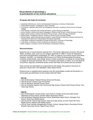 Desarrollando el aprendizaje y
la participación en los centros educativos
El equipo del Index for Inclusion:
• Catedrático Mel Ainscow, Centro de Necesidades Educativas, University of Manchester.
• Kristine Black-Hawkins, investigadora, Open University.
• Tony Booth, catedrático del Centro de Investigación Educativa, Canterbury Christ Church University
Collage.
• Chris Goodey, presidente del Consejo de Padres, London Borough of Newham.
• Janice Howkins, directora del Apoyo Pedagógico, Whitmore High School, London Borough of Harrow.
• Brigid Jackson-Dooley, directora del Cleves Primary School, London Borough of Newham.
• Patricia Potts, investigadora adjunta, Canterbury Christ Church University Collage.
• Richard Rieser, asesor docente para la Inclusión, London Borugh of Hackney y miembro del Grupo de
Asesoramiento Nacional en Necesidades Educativas Especiales.
• Judy Sebba, profesora universitaria, Escuela de Educación, University of Cambridge.
• Linda Shaw, co-directora, Centro de Estudios en Educación Inclusiva.
• Mark Vaugham, co-director, Centro de Estudios en Educación Inclusiva.
Reconocimientos:
Queremos dar un reconocimiento especial al Dr. Yola Centre, Macquarie University, New South
Wales, Australia, quien, junto con sus colegas, desarrolló en 1988 un “Índice de integración”
para niños individualmente considerados. En 1996, se organizó una primera reunión entre Mark
Vaugham, de CSIE, y el catedrático Mel Ainscow en el Centro de Necesidades Educativas,
University of Manchester, para debatir sobre el modelo australiano y el trabajo de Luanda Meyer
y colegas de Syracuse University, EE.UU. El enfoque varió desde un Índice, con el resultado de
una primera, segunda y finalmente tercera versión del Índice de Inclusión para las escuelas.
Otros muchos han participado en el desarrollo de este trabajo. Nos gustaría mencionar en
particular a Susan Hart, John MacBeith y Mara Sapon-Shevin.
Queremos dar un agradecimiento especial a las LEA (Autoridades Locales de Educación) y a
las escuelas que participaron en las pruebas piloto del Índice:
1997-98:
• LEA de Birmingham: Ridpool Primary School and Nursery.
• LEA de Harrow: Cannon Lane First School.
• LEA de Stockport: Etchells Primary Shool.
• LEA de Tameside: Egerton Park Community High School, Flowery Field Primary School, Two
Trees High School.
1998-99:
• LEA de Birmingham: Acocas Green Junior School, Frankley Community High School,
Gilberstone Primay School, Gonden Hillock Secondary School..
• LEA de Bradford: Beckfoot Grammar School, Buttershaw Upper School, Girlington First
School, Scotchman Middle School.
LEA de Harrow: Harrow High Schoo• l, Hatch End High School, St John Fisher RC First y
Middle School, Welldon Park Middle School.
LEA de Toser Hamlets: Bangabandhu Primar• y School, George Green’s Secondary School,
Morpeth Secondary School, Olga Primary School.
Índice de Inclusión / Desarrollando el aprendizaje y la participación en las escuelas 9
 