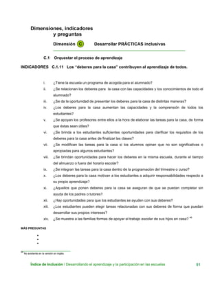 Dimensiones, indicadores
y preguntas
Dimensión C Desarrollar PRÁCTICAS inclusivas
____________________________________________________________
C.1 Orquestar el proceso de aprendizaje
INDICADORES C.1.11 Los “deberes para la casa” contribuyen al aprendizaje de todos.
i. ¿Tiene la escuela un programa de acogida para el alumnado?
ii. ¿Se relacionan los deberes para la casa con las capacidades y los conocimientos de todo el
alumnado?
iii. ¿Se da la oportunidad de presentar los deberes para la casa de distintas maneras?
iv. ¿Los deberes para la casa aumentan las capacidades y la comprensión de todos los
estudiantes?
v. ¿Se apoyan los profesores entre ellos a la hora de elaborar las tareas para la casa, de forma
que éstas sean útiles?
vi. ¿Se brinda a los estudiantes suficientes oportunidades para clarificar los requisitos de los
deberes para la casa antes de finalizar las clases?
vii. ¿Se modifican las tareas para la casa si los alumnos opinan que no son significativas o
apropiadas para algunos estudiantes?
viii. ¿Se brindan oportunidades para hacer los deberes en la misma escuela, durante el tiempo
del almuerzo o fuera del horario escolar?
ix. ¿Se integran las tareas para la casa dentro de la programación del trimestre o curso?
x. ¿Los deberes para la casa motivan a los estudiantes a adquirir responsabilidades respecto a
su propio aprendizaje?
xi. ¿Aquellos que ponen deberes para la casa se aseguran de que se puedan completar sin
ayuda de los padres o tutores?
xii. ¿Hay oportunidades para que los estudiantes se ayuden con sus deberes?
xiii. ¿Los estudiantes pueden elegir tareas relacionadas con sus deberes de forma que puedan
desarrollar sus propios intereses?
xiv. ¿Se muestra a las familias formas de apoyar el trabajo escolar de sus hijos en casa? 46
MÁS PREGUNTAS
•
•
•
_______________________________
46
No existente en la versión en inglés.
Índice de Inclusión / Desarrollando el aprendizaje y la participación en las escuelas 91
 