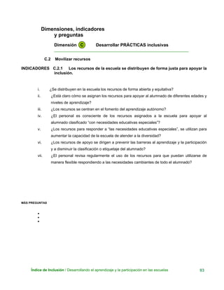 Dimensiones, indicadores
y preguntas
Dimensión C Desarrollar PRÁCTICAS inclusivas
____________________________________________________________
C.2 Movilizar recursos
INDICADORES C.2.1 Los recursos de la escuela se distribuyen de forma justa para apoyar la
inclusión.
i. ¿Se distribuyen en la escuela los recursos de forma abierta y equitativa?
ii. ¿Está claro cómo se asignan los recursos para apoyar al alumnado de diferentes edades y
niveles de aprendizaje?
iii. ¿Los recursos se centran en el fomento del aprendizaje autónomo?
iv. ¿El personal es consciente de los recursos asignados a la escuela para apoyar al
alumnado clasificado “con necesidades educativas especiales”?
v. ¿Los recursos para responder a “las necesidades educativas especiales”, se utilizan para
aumentar la capacidad de la escuela de atender a la diversidad?
vi. ¿Los recursos de apoyo se dirigen a prevenir las barreras al aprendizaje y la participación
y a disminuir la clasificación o etiquetaje del alumnado?
vii. ¿El personal revisa regularmente el uso de los recursos para que puedan utilizarse de
manera flexible respondiendo a las necesidades cambiantes de todo el alumnado?
MÁS PREGUNTAS
•
•
•
Índice de Inclusión / Desarrollando el aprendizaje y la participación en las escuelas 93
 
