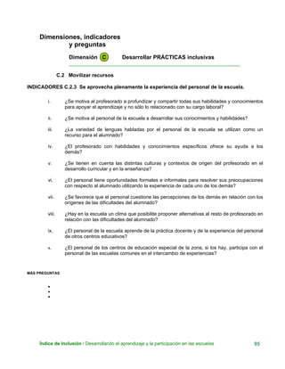 Dimensiones, indicadores
y preguntas
Dimensión C Desarrollar PRÁCTICAS inclusivas
____________________________________________________________
C.2 Movilizar recursos
INDICADORES C.2.3 Se aprovecha plenamente la experiencia del personal de la escuela.
i. ¿Se motiva al profesorado a profundizar y compartir todas sus habilidades y conocimientos
para apoyar el aprendizaje y no sólo lo relacionado con su cargo laboral?
ii. ¿Se motiva al personal de la escuela a desarrollar sus conocimientos y habilidades?
iii. ¿La variedad de lenguas habladas por el personal de la escuela se utilizan como un
recurso para el alumnado?
iv. ¿El profesorado con habilidades y conocimientos específicos ofrece su ayuda a los
demás?
v. ¿Se tienen en cuenta las distintas culturas y contextos de origen del profesorado en el
desarrollo curricular y en la enseñanza?
vi. ¿El personal tiene oportunidades formales e informales para resolver sus preocupaciones
con respecto al alumnado utilizando la experiencia de cada uno de los demás?
vii. ¿Se favorece que el personal cuestione las percepciones de los demás en relación con los
orígenes de las dificultades del alumnado?
viii. ¿Hay en la escuela un clima que posibilite proponer alternativas al resto de profesorado en
relación con las dificultades del alumnado?
ix. ¿El personal de la escuela aprende de la práctica docente y de la experiencia del personal
de otros centros educativos?
x. ¿El personal de los centros de educación especial de la zona, si los hay, participa con el
personal de las escuelas comunes en el intercambio de experiencias?
MÁS PREGUNTAS
•
•
•
Índice de Inclusión / Desarrollando el aprendizaje y la participación en las escuelas 95
 