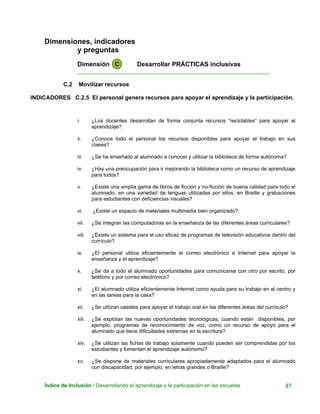 Dimensiones, indicadores
y preguntas
Dimensión C Desarrollar PRÁCTICAS inclusivas
____________________________________________________________
C.2 Movilizar recursos
INDICADORES C.2.5 El personal genera recursos para apoyar el aprendizaje y la participación.
i. ¿Los docentes desarrollan de forma conjunta recursos “reciclables” para apoyar el
aprendizaje?
ii. ¿Conoce todo el personal los recursos disponibles para apoyar el trabajo en sus
clases?
iii. ¿Se ha enseñado al alumnado a conocer y utilizar la biblioteca de forma autónoma?
iv. ¿Hay una preocupación para ir mejorando la biblioteca como un recurso de aprendizaje
para todos?
v. ¿Existe una amplia gama de libros de ficción y no-ficción de buena calidad para todo el
alumnado, en una variedad de lenguas utilizadas por ellos, en Braille y grabaciones
para estudiantes con deficiencias visuales?
vi. ¿Existe un espacio de materiales multimedia bien organizado?
vii. ¿Se integran las computadoras en la enseñanza de las diferentes áreas curriculares?
viii. ¿Existe un sistema para el uso eficaz de programas de televisión educativos dentro del
currículo?
ix. ¿El personal utiliza eficientemente el correo electrónico e Internet para apoyar la
enseñanza y el aprendizaje?
x. ¿Se da a todo el alumnado oportunidades para comunicarse con otro por escrito, por
teléfono y por correo electrónico?
xi. ¿El alumnado utiliza eficientemente Internet como ayuda para su trabajo en el centro y
en las tareas para la casa?
xii. ¿Se utilizan casetes para apoyar el trabajo oral en las diferentes áreas del currículo?
xiii. ¿Se explotan las nuevas oportunidades tecnológicas, cuando están disponibles, por
ejemplo, programas de reconocimiento de voz, como un recurso de apoyo para el
alumnado que tiene dificultades extremas en la escritura?
xiv. ¿Se utilizan las fichas de trabajo solamente cuando pueden ser comprendidas por los
estudiantes y fomentan el aprendizaje autónomo?
xv. ¿Se dispone de materiales curriculares apropiadamente adaptados para el alumnado
con discapacidad, por ejemplo, en letras grandes o Braille?
Índice de Inclusión / Desarrollando el aprendizaje y la participación en las escuelas 97
 