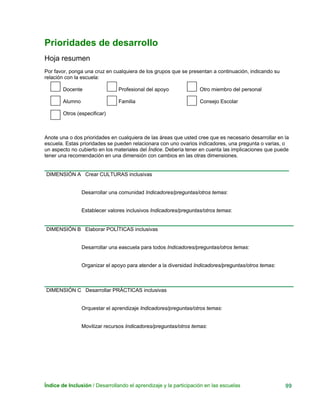 Prioridades de desarrollo
Hoja resumen
Por favor, ponga una cruz en cualquiera de los grupos que se presentan a continuación, indicando su
relación con la escuela:
Docente Profesional del apoyo Otro miembro del personal
Alumno Familia Consejo Escolar
Otros (especificar)
Anote una o dos prioridades en cualquiera de las áreas que usted cree que es necesario desarrollar en la
escuela. Estas prioridades se pueden relacionara con uno ovarios indicadores, una pregunta o varias, o
un aspecto no cubierto en los materiales del Índice. Debería tener en cuenta las implicaciones que puede
tener una recomendación en una dimensión con cambios en las otras dimensiones.
DIMENSIÓN A Crear CULTURAS inclusivas
Desarrollar una comunidad Indicadores/preguntas/otros temas:
Establecer valores inclusivos Indicadores/preguntas/otros temas:
DIMENSIÓN B Elaborar POLÍTICAS inclusivas
Desarrollar una eascuela para todos Indicadores/preguntas/otros temas:
Organizar el apoyo para atender a la diversidad Indicadores/preguntas/otros temas:
DIMENSIÓN C Desarrollar PRÁCTICAS inclusivas
Orquestar el aprendizaje Indicadores/preguntas/otros temas:
Movilizar recursos Indicadores/preguntas/otros temas:
Índice de Inclusión / Desarrollando el aprendizaje y la participación en las escuelas 99
 