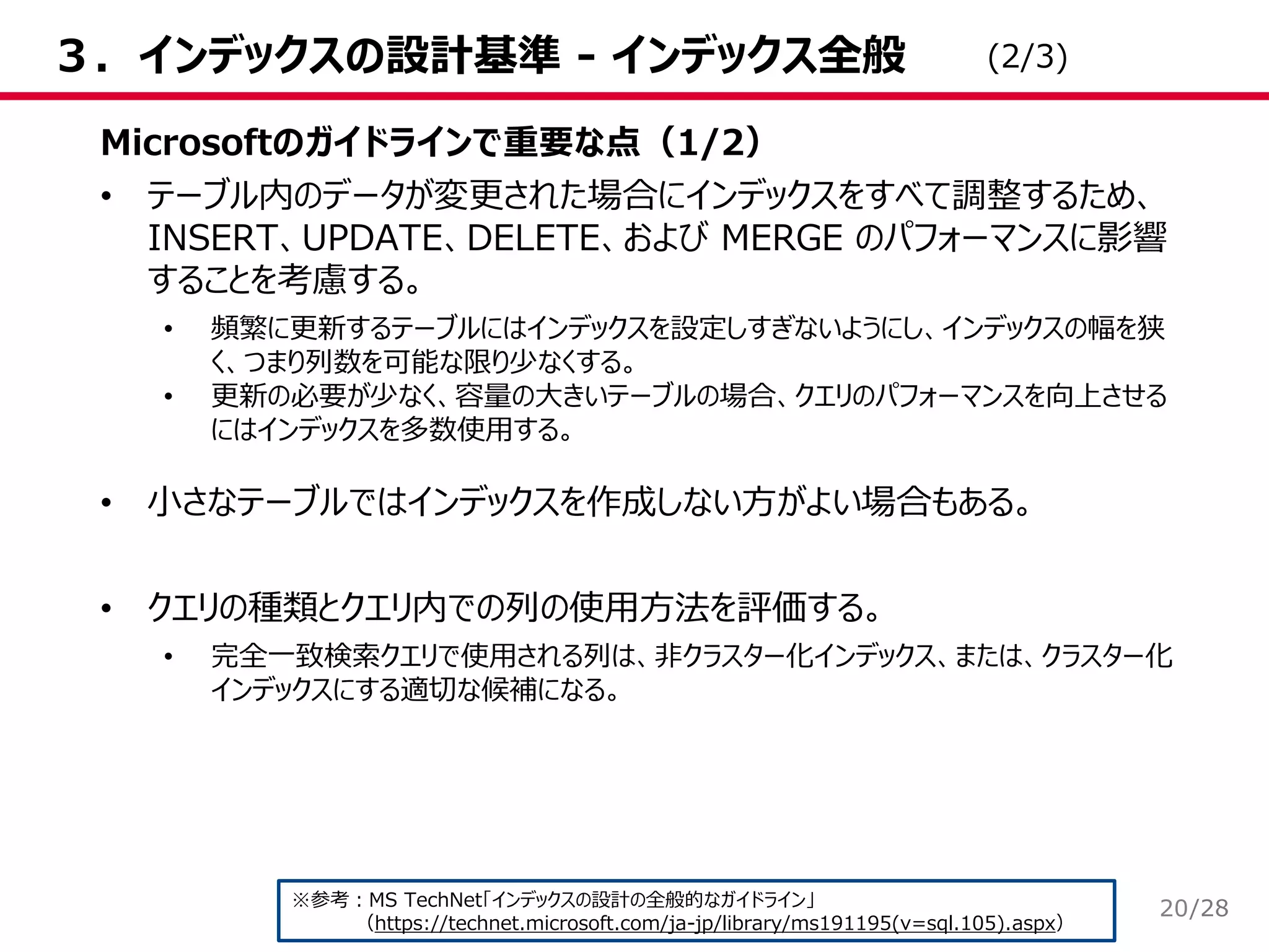 /28
３．インデックスの設計基準 - インデックス全般
Microsoftのガイドラインで重要な点（1/2）
• テーブル内のデータが変更された場合にインデックスをすべて調整するため、
INSERT、UPDATE、DELETE、および MERGE のパフォーマンスに影響
することを考慮する。
• 頻繁に更新するテーブルにはインデックスを設定しすぎないようにし、インデックスの幅を狭
く、つまり列数を可能な限り少なくする。
• 更新の必要が少なく、容量の大きいテーブルの場合、クエリのパフォーマンスを向上させる
にはインデックスを多数使用する。
• 小さなテーブルではインデックスを作成しない方がよい場合もある。
• クエリの種類とクエリ内での列の使用方法を評価する。
• 完全一致検索クエリで使用される列は、非クラスター化インデックス、または、クラスター化
インデックスにする適切な候補になる。
※参考：MS TechNet「インデックスの設計の全般的なガイドライン」
（https://technet.microsoft.com/ja-jp/library/ms191195(v=sql.105).aspx）
(2/3)
20
 