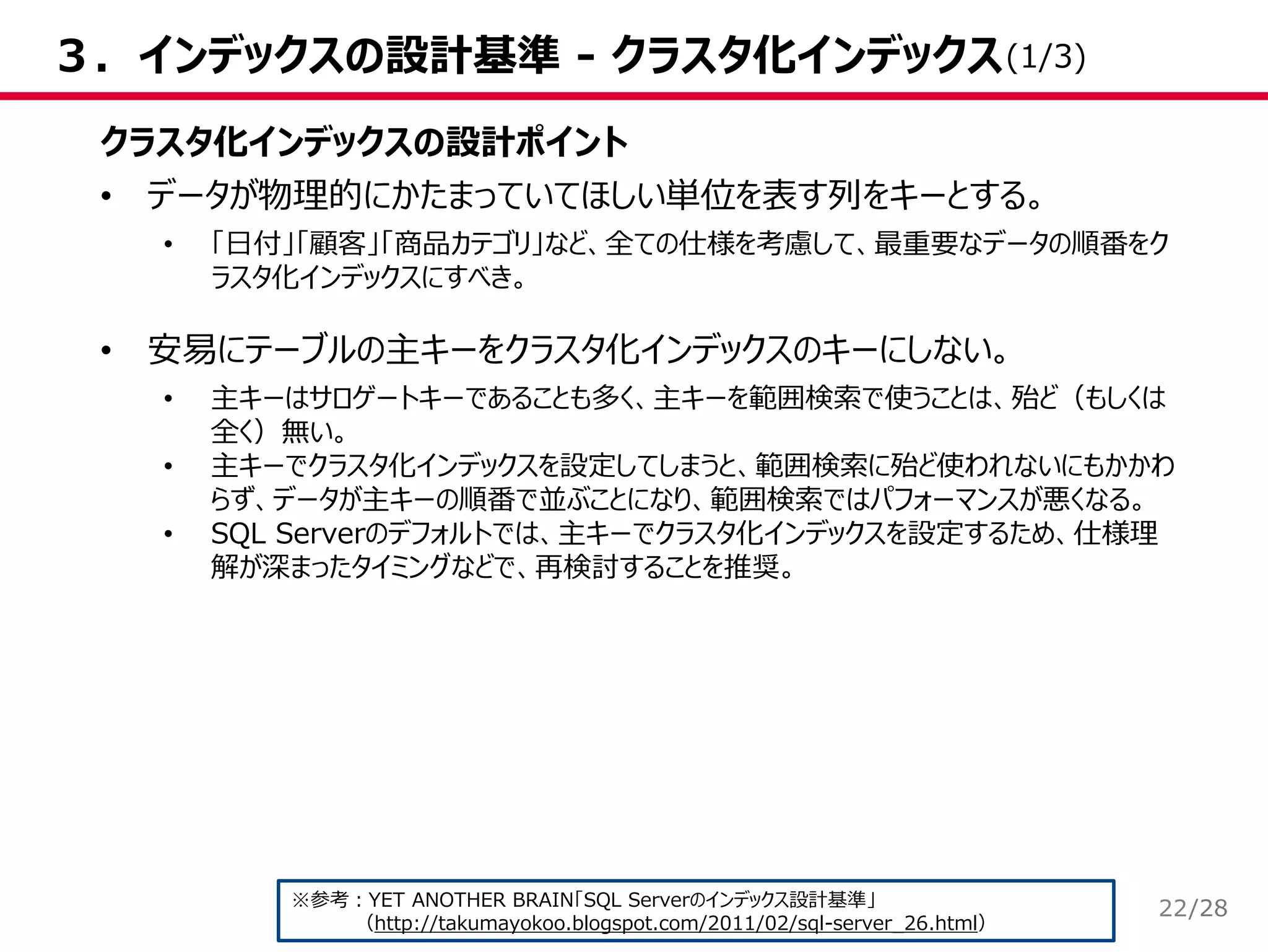 /28
３．インデックスの設計基準 - クラスタ化インデックス
クラスタ化インデックスの設計ポイント
• データが物理的にかたまっていてほしい単位を表す列をキーとする。
• 「日付」「顧客」「商品カテゴリ」など、全ての仕様を考慮して、最重要なデータの順番をク
ラスタ化インデックスにすべき。
• 安易にテーブルの主キーをクラスタ化インデックスのキーにしない。
• 主キーはサロゲートキーであることも多く、主キーを範囲検索で使うことは、殆ど（もしくは
全く）無い。
• 主キーでクラスタ化インデックスを設定してしまうと、範囲検索に殆ど使われないにもかかわ
らず、データが主キーの順番で並ぶことになり、範囲検索ではパフォーマンスが悪くなる。
• SQL Serverのデフォルトでは、主キーでクラスタ化インデックスを設定するため、仕様理
解が深まったタイミングなどで、再検討することを推奨。
※参考：YET ANOTHER BRAIN「SQL Serverのインデックス設計基準」
（http://takumayokoo.blogspot.com/2011/02/sql-server_26.html）
(1/3)
22
 