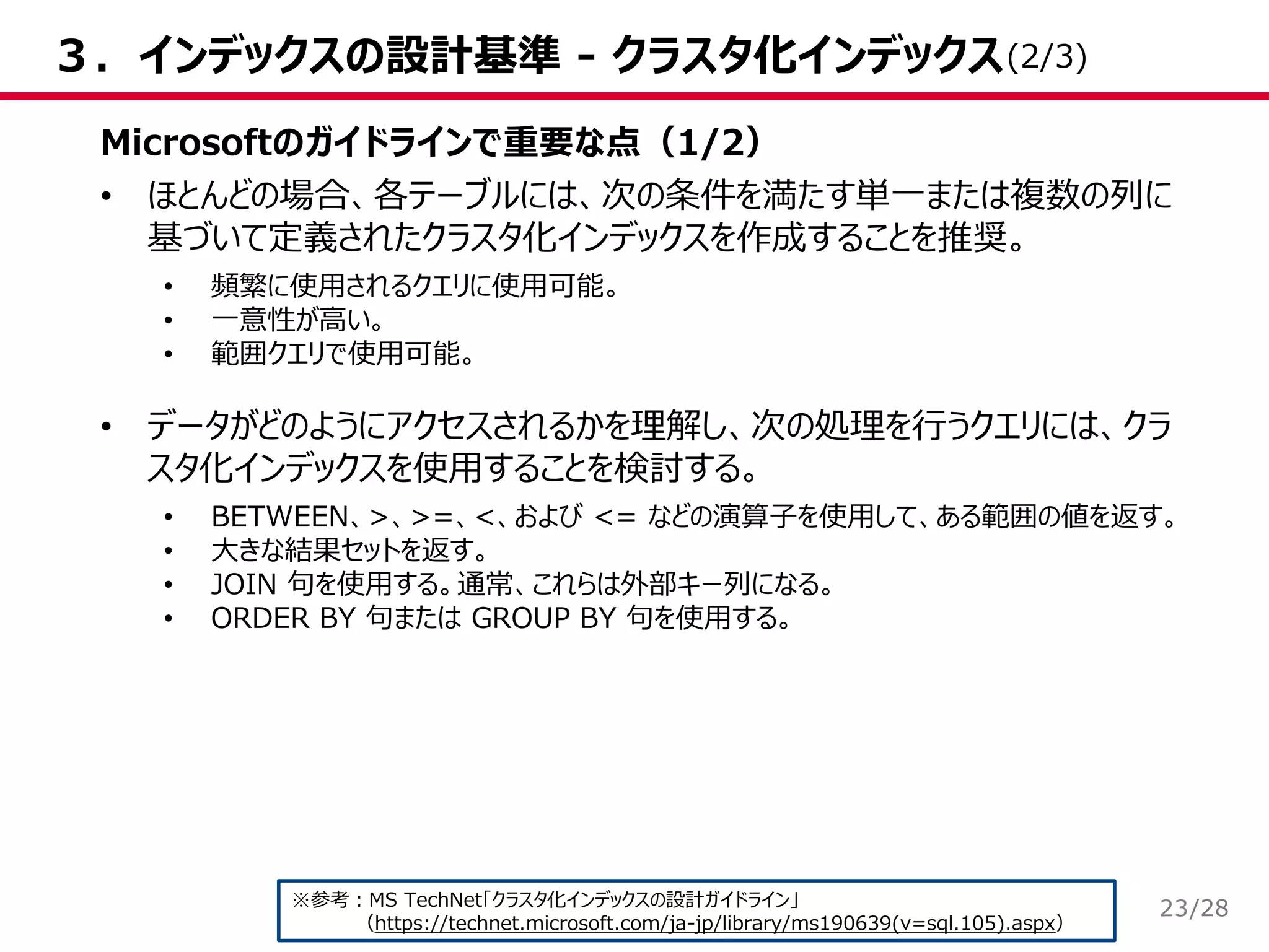 /28
３．インデックスの設計基準 - クラスタ化インデックス
Microsoftのガイドラインで重要な点（1/2）
• ほとんどの場合、各テーブルには、次の条件を満たす単一または複数の列に
基づいて定義されたクラスタ化インデックスを作成することを推奨。
• 頻繁に使用されるクエリに使用可能。
• 一意性が高い。
• 範囲クエリで使用可能。
• データがどのようにアクセスされるかを理解し、次の処理を行うクエリには、クラ
スタ化インデックスを使用することを検討する。
• BETWEEN、>、>=、<、および <= などの演算子を使用して、ある範囲の値を返す。
• 大きな結果セットを返す。
• JOIN 句を使用する。通常、これらは外部キー列になる。
• ORDER BY 句または GROUP BY 句を使用する。
※参考：MS TechNet「クラスタ化インデックスの設計ガイドライン」
（https://technet.microsoft.com/ja-jp/library/ms190639(v=sql.105).aspx）
(2/3)
23
 