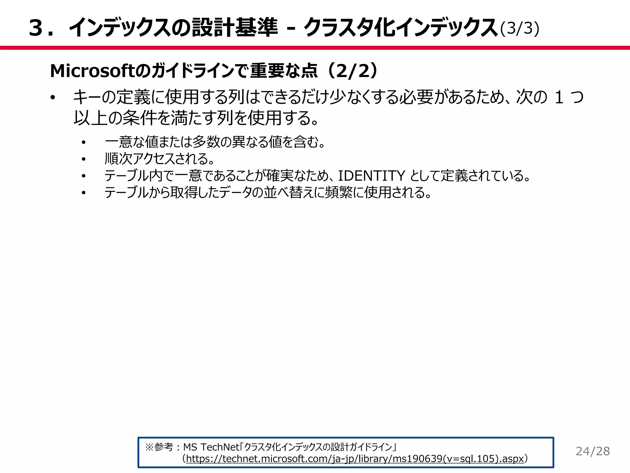 /28
３．インデックスの設計基準 - クラスタ化インデックス
Microsoftのガイドラインで重要な点（2/2）
• キーの定義に使用する列はできるだけ少なくする必要があるため、次の 1 つ
以上の条件を満たす列を使用する。
• 一意な値または多数の異なる値を含む。
• 順次アクセスされる。
• テーブル内で一意であることが確実なため、IDENTITY として定義されている。
• テーブルから取得したデータの並べ替えに頻繁に使用される。
※参考：MS TechNet「クラスタ化インデックスの設計ガイドライン」
（https://technet.microsoft.com/ja-jp/library/ms190639(v=sql.105).aspx）
(3/3)
24
 