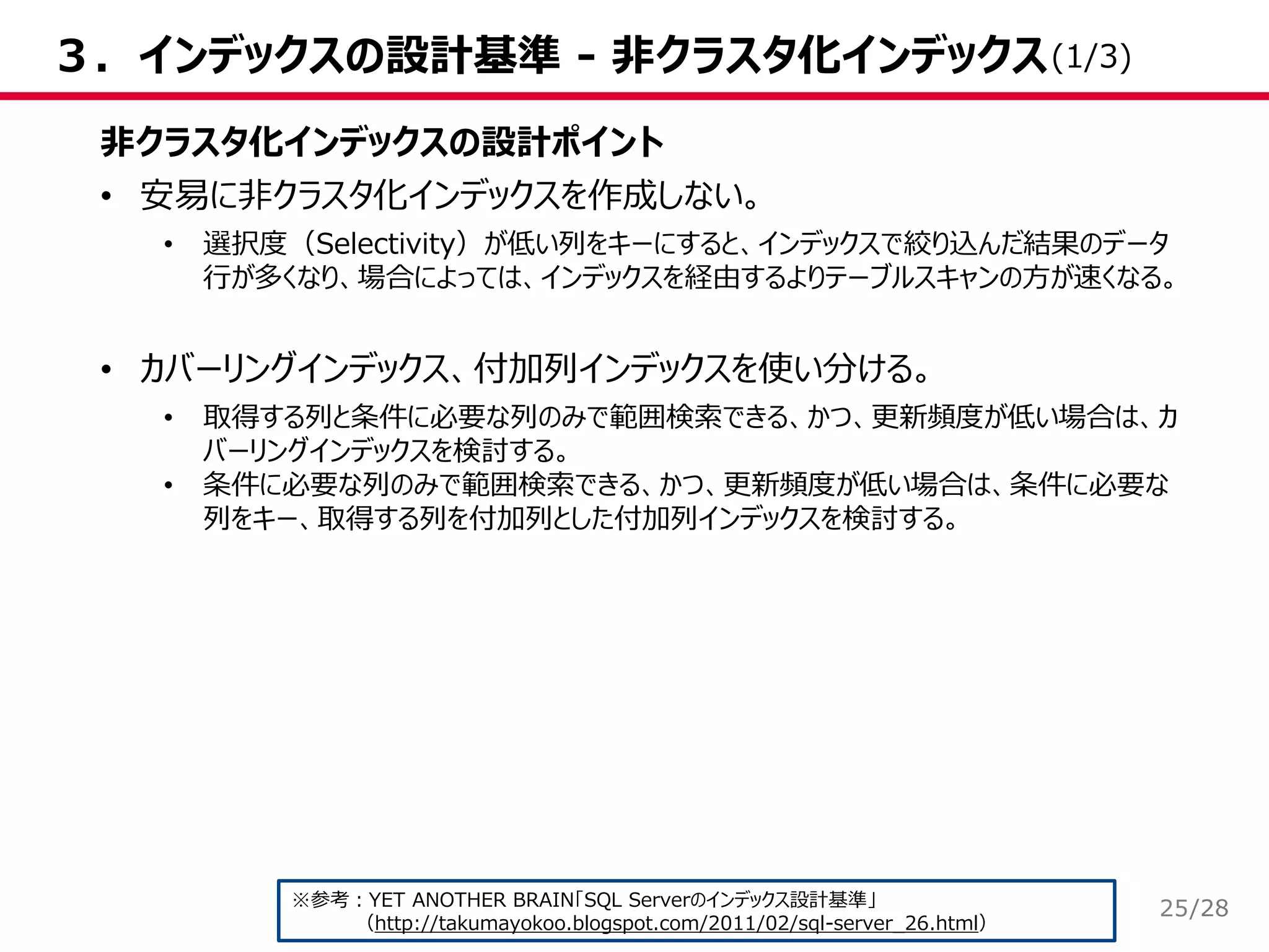 /28
３．インデックスの設計基準 - 非クラスタ化インデックス
非クラスタ化インデックスの設計ポイント
• 安易に非クラスタ化インデックスを作成しない。
• 選択度（Selectivity）が低い列をキーにすると、インデックスで絞り込んだ結果のデータ
行が多くなり、場合によっては、インデックスを経由するよりテーブルスキャンの方が速くなる。
• カバーリングインデックス、付加列インデックスを使い分ける。
• 取得する列と条件に必要な列のみで範囲検索できる、かつ、更新頻度が低い場合は、カ
バーリングインデックスを検討する。
• 条件に必要な列のみで範囲検索できる、かつ、更新頻度が低い場合は、条件に必要な
列をキー、取得する列を付加列とした付加列インデックスを検討する。
※参考：YET ANOTHER BRAIN「SQL Serverのインデックス設計基準」
（http://takumayokoo.blogspot.com/2011/02/sql-server_26.html）
(1/3)
25
 