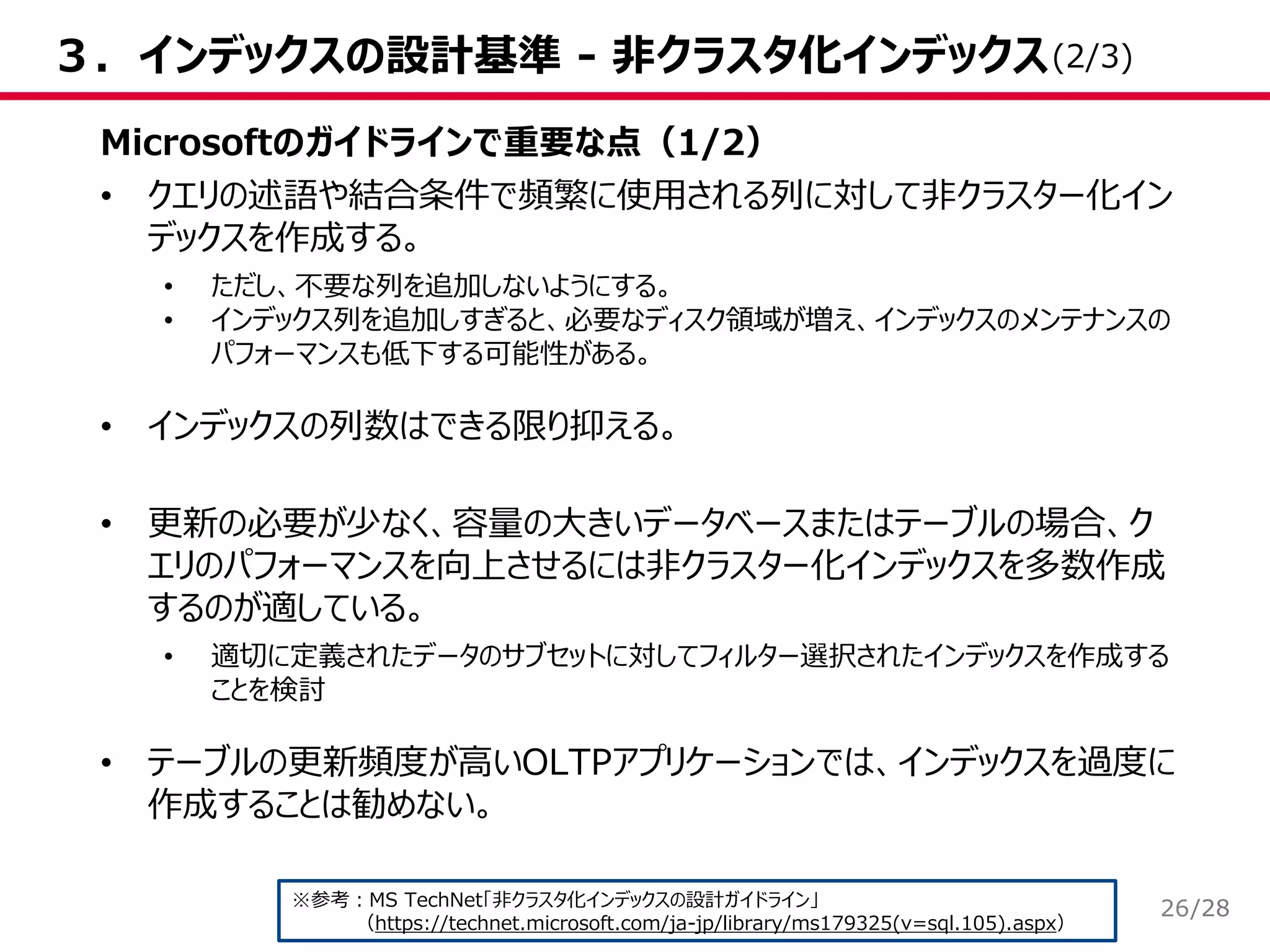 /28
３．インデックスの設計基準 - 非クラスタ化インデックス
Microsoftのガイドラインで重要な点（1/2）
• クエリの述語や結合条件で頻繁に使用される列に対して非クラスター化イン
デックスを作成する。
• ただし、不要な列を追加しないようにする。
• インデックス列を追加しすぎると、必要なディスク領域が増え、インデックスのメンテナンスの
パフォーマンスも低下する可能性がある。
• インデックスの列数はできる限り抑える。
• 更新の必要が少なく、容量の大きいデータベースまたはテーブルの場合、ク
エリのパフォーマンスを向上させるには非クラスター化インデックスを多数作成
するのが適している。
• 適切に定義されたデータのサブセットに対してフィルター選択されたインデックスを作成する
ことを検討
• テーブルの更新頻度が高いOLTPアプリケーションでは、インデックスを過度に
作成することは勧めない。
※参考：MS TechNet「非クラスタ化インデックスの設計ガイドライン」
（https://technet.microsoft.com/ja-jp/library/ms179325(v=sql.105).aspx）
(2/3)
26
 