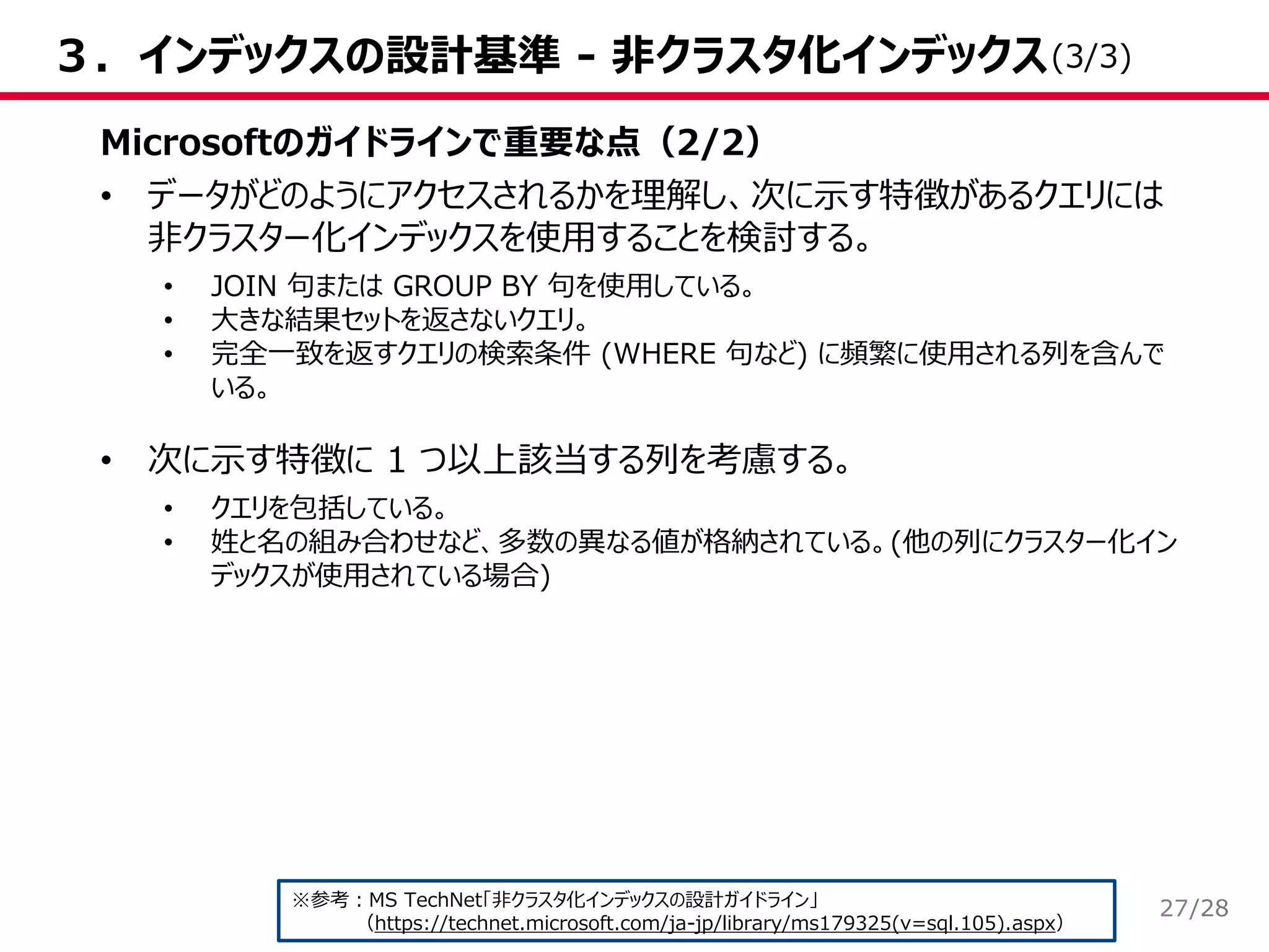 /28
３．インデックスの設計基準 - 非クラスタ化インデックス
Microsoftのガイドラインで重要な点（2/2）
• データがどのようにアクセスされるかを理解し、次に示す特徴があるクエリには
非クラスター化インデックスを使用することを検討する。
• JOIN 句または GROUP BY 句を使用している。
• 大きな結果セットを返さないクエリ。
• 完全一致を返すクエリの検索条件 (WHERE 句など) に頻繁に使用される列を含んで
いる。
• 次に示す特徴に 1 つ以上該当する列を考慮する。
• クエリを包括している。
• 姓と名の組み合わせなど、多数の異なる値が格納されている。(他の列にクラスター化イン
デックスが使用されている場合)
※参考：MS TechNet「非クラスタ化インデックスの設計ガイドライン」
（https://technet.microsoft.com/ja-jp/library/ms179325(v=sql.105).aspx）
(3/3)
27
 