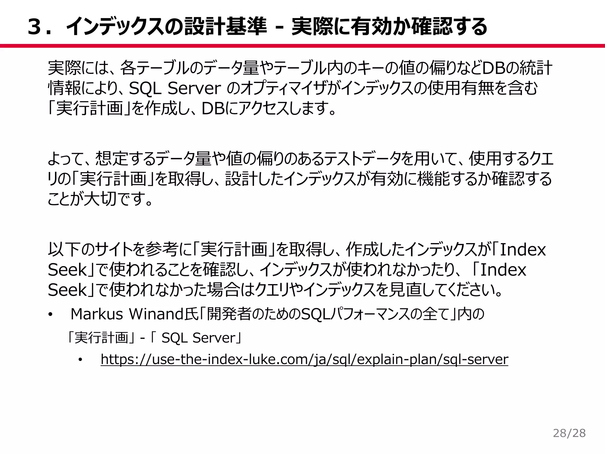 /28
３．インデックスの設計基準 - 実際に有効か確認する
28
実際には、各テーブルのデータ量やテーブル内のキーの値の偏りなどDBの統計
情報により、SQL Server のオプティマイザがインデックスの使用有無を含む
「実行計画」を作成し、DBにアクセスします。
よって、想定するデータ量や値の偏りのあるテストデータを用いて、使用するクエ
リの「実行計画」を取得し、設計したインデックスが有効に機能するか確認する
ことが大切です。
以下のサイトを参考に「実行計画」を取得し、作成したインデックスが「Index
Seek」で使われることを確認し、インデックスが使われなかったり、 「Index
Seek」で使われなかった場合はクエリやインデックスを見直してください。
• Markus Winand氏「開発者のためのSQLパフォーマンスの全て」内の
「実行計画」 - 「 SQL Server」
• https://use-the-index-luke.com/ja/sql/explain-plan/sql-server
 