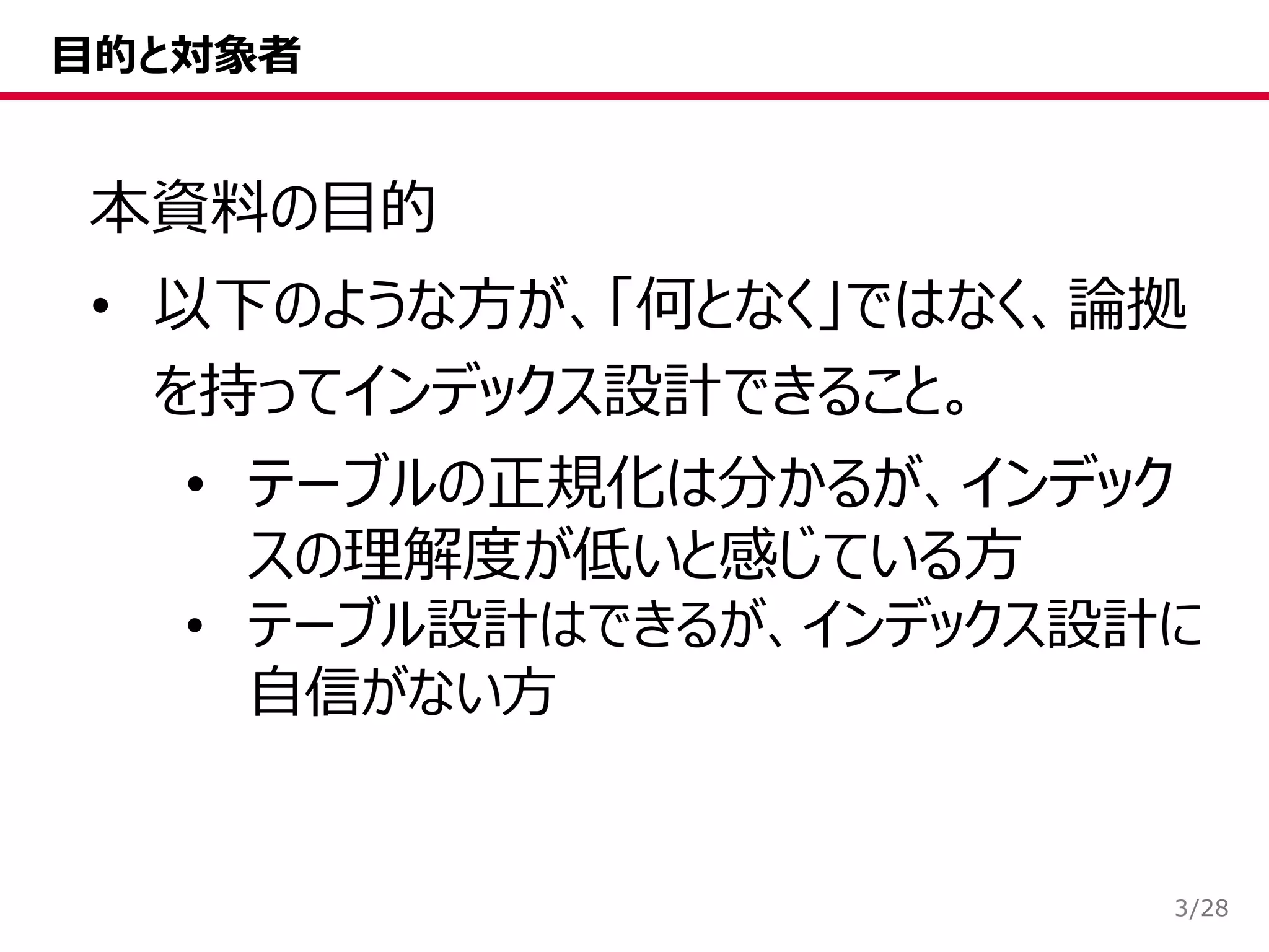 /28
目的と対象者
本資料の目的
• 以下のような方が、「何となく」ではなく、論拠
を持ってインデックス設計できること。
• テーブルの正規化は分かるが、インデック
スの理解度が低いと感じている方
• テーブル設計はできるが、インデックス設計に
自信がない方
3
 