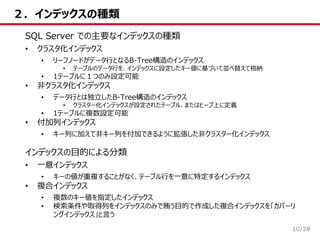 /28
２．インデックスの種類
10
SQL Server での主要なインデックスの種類
• クラスタ化インデックス
• リーフノードがデータ行となるB-Tree構造のインデックス
• テーブルのデータ行を、インデックスに設定したキー値に基づいて並べ替えて格納
• 1テーブルに１つのみ設定可能
• 非クラスタ化インデックス
• データ行とは独立したB-Tree構造のインデックス
• クラスター化インデックスが設定されたテーブル、またはヒープ上に定義
• 1テーブルに複数設定可能
• 付加列インデックス
• キー列に加えて非キー列を付加できるように拡張した非クラスター化インデックス
インデックスの目的による分類
• 一意インデックス
• キーの値が重複することがなく、テーブル行を一意に特定するインデックス
• 複合インデックス
• 複数のキー値を指定したインデックス
• 検索条件や取得列をインデックスのみで賄う目的で作成した複合インデックスを「カバーリ
ングインデックス」と言う
 