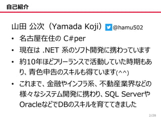 /28
自己紹介
山田 公次（Yamada Koji）
• 名古屋在住の C#per
• 現在は .NET 系のソフト開発に携わっています
• 約10年ほどフリーランスで活動していた時期もあ
り、青色申告のスキルも得ています(^^)
• これまで、金融やインフラ系、不動産業界などの
様々なシステム開発に携わり、SQL Serverや
OracleなどでDBのスキルを育ててきました
2
@hamu502
 
