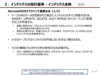 /28
３．インデックスの設計基準 - インデックス全般
Microsoftのガイドラインで重要な点（1/2）
• テーブル内のデータが変更された場合にインデックスをすべて調整するため、
INSERT、UPDATE、DELETE、および MERGE のパフォーマンスに影響
することを考慮する。
• 頻繁に更新するテーブルにはインデックスを設定しすぎないようにし、インデックスの幅を狭
く、つまり列数を可能な限り少なくする。
• 更新の必要が少なく、容量の大きいテーブルの場合、クエリのパフォーマンスを向上させる
にはインデックスを多数使用する。
• 小さなテーブルではインデックスを作成しない方がよい場合もある。
• クエリの種類とクエリ内での列の使用方法を評価する。
• 完全一致検索クエリで使用される列は、非クラスター化インデックス、または、クラスター化
インデックスにする適切な候補になる。
※参考：MS TechNet「インデックスの設計の全般的なガイドライン」
（https://technet.microsoft.com/ja-jp/library/ms191195(v=sql.105).aspx）
(2/3)
20
 