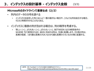 /28
３．インデックスの設計基準 - インデックス全般
Microsoftのガイドラインで重要な点（2/2）
• 列内のデータの分布を調べる
• インデックスを設定した列にほとんど一意の値がない場合や、このような列を結合する場合、
クエリに時間がかかることがよくある。
• インデックスに複数の列が含まれる場合は、列の順序を考慮する。
• 等しい (=)、より大きい (>)、より小さい (<)、BETWEEN などの検索条件の
WHERE 句で使用されるか、結合に含まれる列は、先頭に配置します。その他の列は、
差異の程度、つまり最も差異の大きいものから最も差異の小さいものの順に配置する。
※参考：MS TechNet「インデックスの設計の全般的なガイドライン」
（https://technet.microsoft.com/ja-jp/library/ms191195(v=sql.105).aspx）
(3/3)
21
 