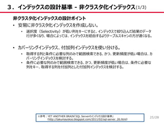 /28
３．インデックスの設計基準 - 非クラスタ化インデックス
非クラスタ化インデックスの設計ポイント
• 安易に非クラスタ化インデックスを作成しない。
• 選択度（Selectivity）が低い列をキーにすると、インデックスで絞り込んだ結果のデータ
行が多くなり、場合によっては、インデックスを経由するよりテーブルスキャンの方が速くなる。
• カバーリングインデックス、付加列インデックスを使い分ける。
• 取得する列と条件に必要な列のみで範囲検索できる、かつ、更新頻度が低い場合は、カ
バーリングインデックスを検討する。
• 条件に必要な列のみで範囲検索できる、かつ、更新頻度が低い場合は、条件に必要な
列をキー、取得する列を付加列とした付加列インデックスを検討する。
※参考：YET ANOTHER BRAIN「SQL Serverのインデックス設計基準」
（http://takumayokoo.blogspot.com/2011/02/sql-server_26.html）
(1/3)
25
 