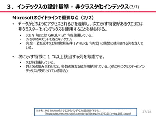 /28
３．インデックスの設計基準 - 非クラスタ化インデックス
Microsoftのガイドラインで重要な点（2/2）
• データがどのようにアクセスされるかを理解し、次に示す特徴があるクエリには
非クラスター化インデックスを使用することを検討する。
• JOIN 句または GROUP BY 句を使用している。
• 大きな結果セットを返さないクエリ。
• 完全一致を返すクエリの検索条件 (WHERE 句など) に頻繁に使用される列を含んで
いる。
• 次に示す特徴に 1 つ以上該当する列を考慮する。
• クエリを包括している。
• 姓と名の組み合わせなど、多数の異なる値が格納されている。(他の列にクラスター化イン
デックスが使用されている場合)
※参考：MS TechNet「非クラスタ化インデックスの設計ガイドライン」
（https://technet.microsoft.com/ja-jp/library/ms179325(v=sql.105).aspx）
(3/3)
27
 