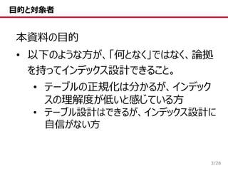 /28
目的と対象者
本資料の目的
• 以下のような方が、「何となく」ではなく、論拠
を持ってインデックス設計できること。
• テーブルの正規化は分かるが、インデック
スの理解度が低いと感じている方
• テーブル設計はできるが、インデックス設計に
自信がない方
3
 