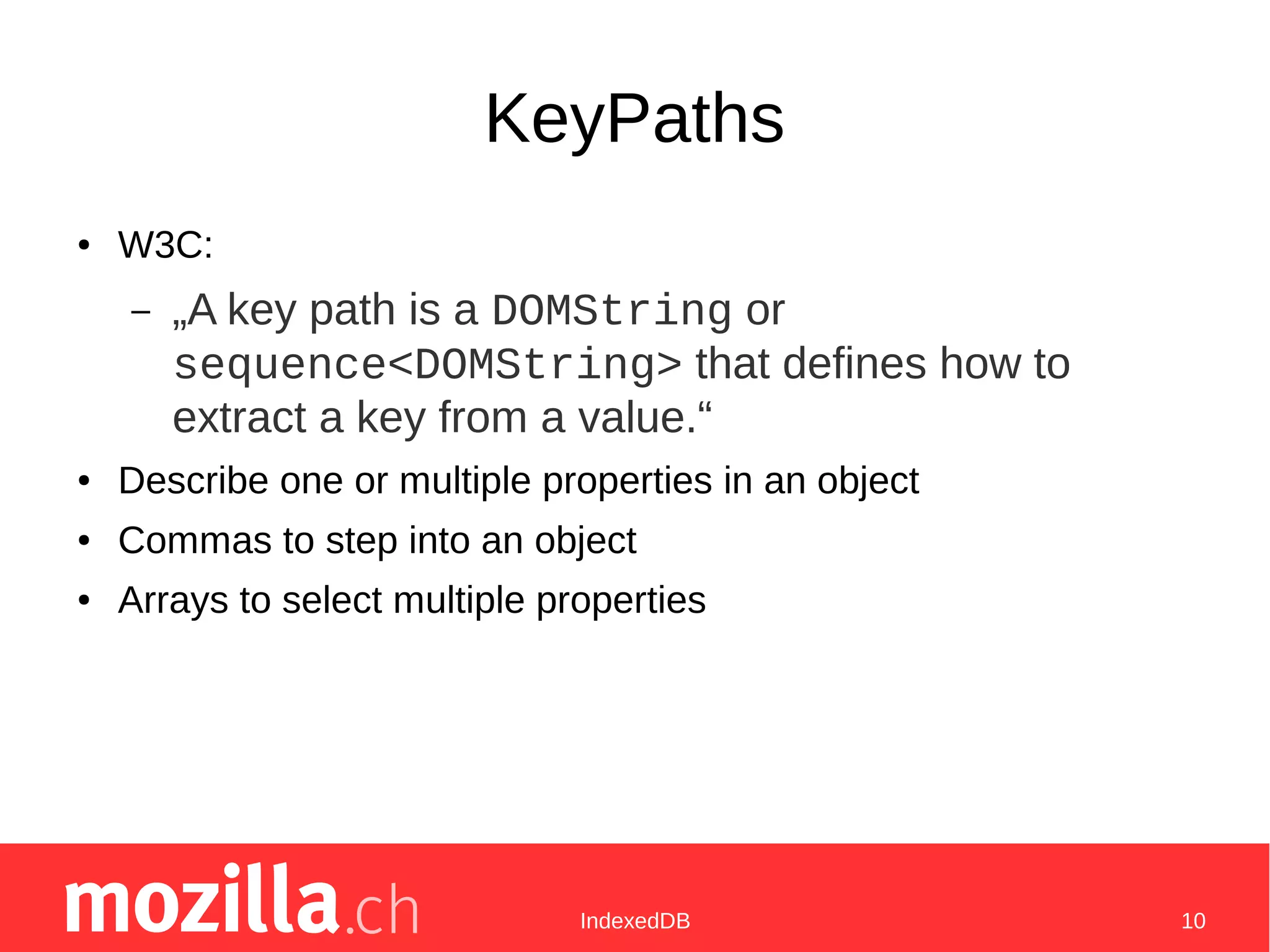 IndexedDB 10
KeyPaths
● W3C:
– „A key path is a DOMString or
sequence<DOMString> that defines how to
extract a key from a value.“
● Describe one or multiple properties in an object
● Commas to step into an object
● Arrays to select multiple properties
 
