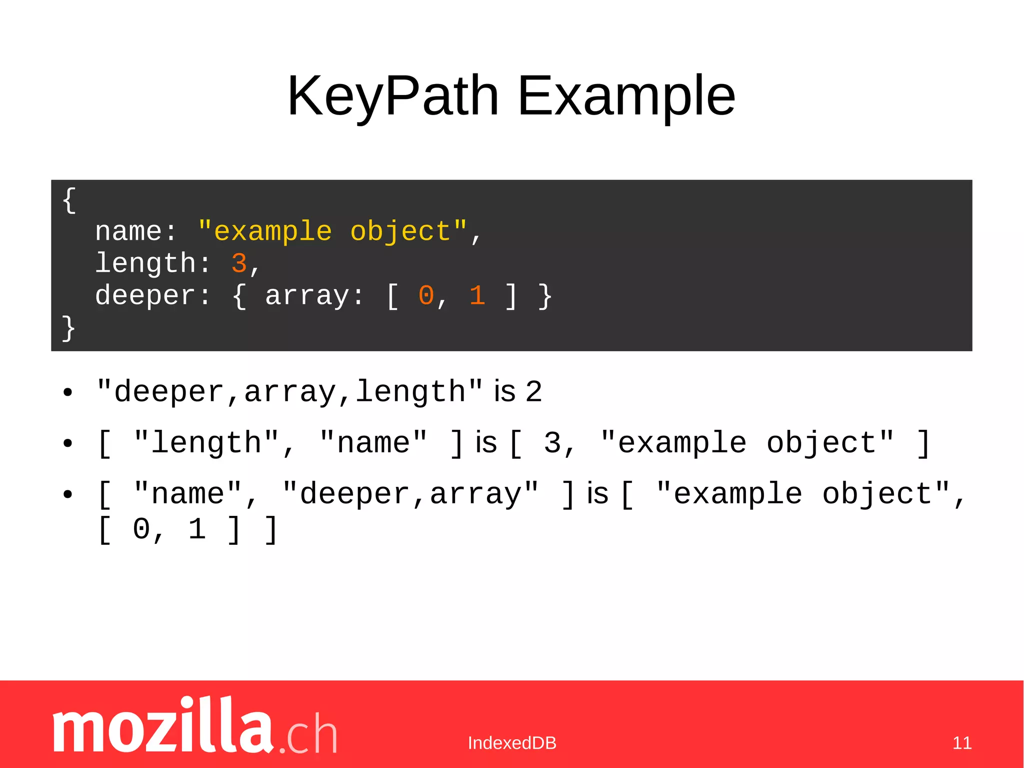 IndexedDB 11
KeyPath Example
● "deeper,array,length" is 2
● [ "length", "name" ] is [ 3, "example object" ]
● [ "name", "deeper,array" ] is [ "example object",
[ 0, 1 ] ]
{
name: "example object",
length: 3,
deeper: { array: [ 0, 1 ] }
}
 
