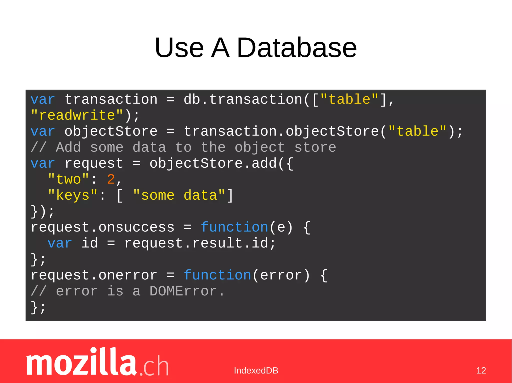 IndexedDB 12
Use A Database
var transaction = db.transaction(["table"],
"readwrite");
var objectStore = transaction.objectStore("table");
// Add some data to the object store
var request = objectStore.add({
"two": 2,
"keys": [ "some data"]
});
request.onsuccess = function(e) {
var id = request.result.id;
};
request.onerror = function(error) {
// error is a DOMError.
};
 