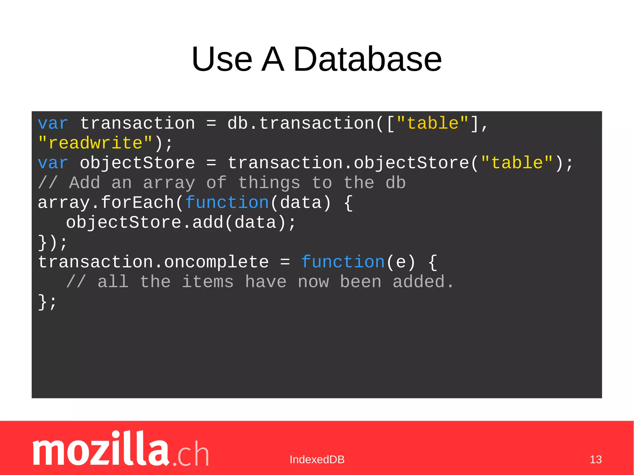 IndexedDB 13
Use A Database
var transaction = db.transaction(["table"],
"readwrite");
var objectStore = transaction.objectStore("table");
// Add an array of things to the db
array.forEach(function(data) {
objectStore.add(data);
});
transaction.oncomplete = function(e) {
// all the items have now been added.
};
 