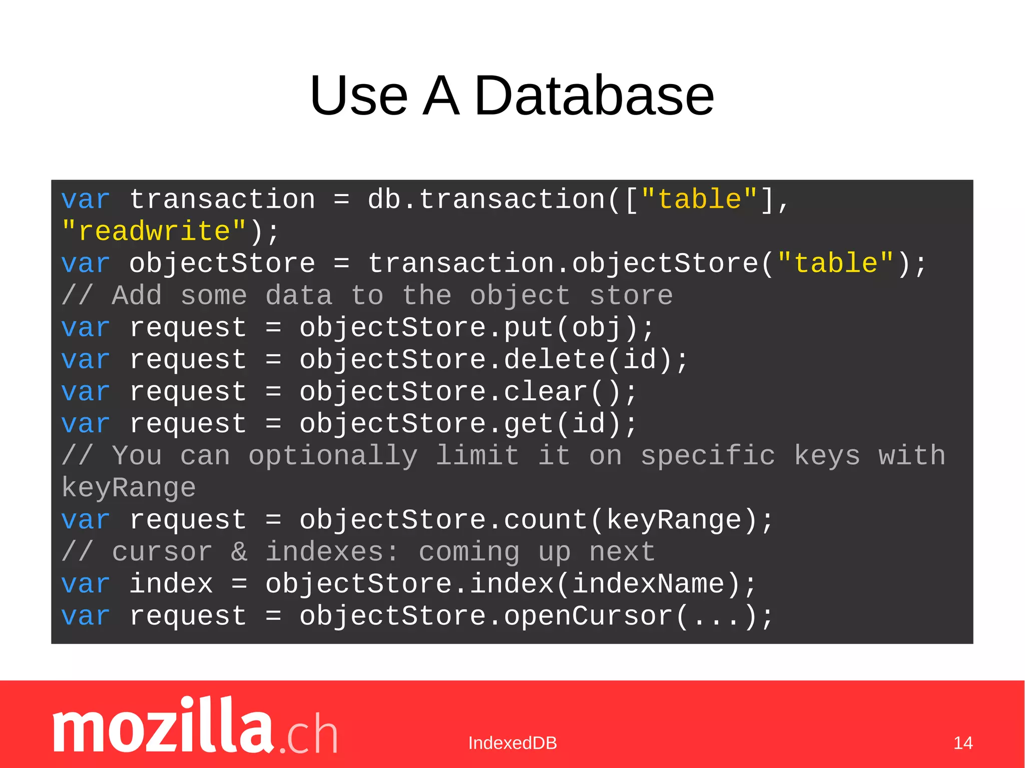 IndexedDB 14
Use A Database
var transaction = db.transaction(["table"],
"readwrite");
var objectStore = transaction.objectStore("table");
// Add some data to the object store
var request = objectStore.put(obj);
var request = objectStore.delete(id);
var request = objectStore.clear();
var request = objectStore.get(id);
// You can optionally limit it on specific keys with
keyRange
var request = objectStore.count(keyRange);
// cursor & indexes: coming up next
var index = objectStore.index(indexName);
var request = objectStore.openCursor(...);
 