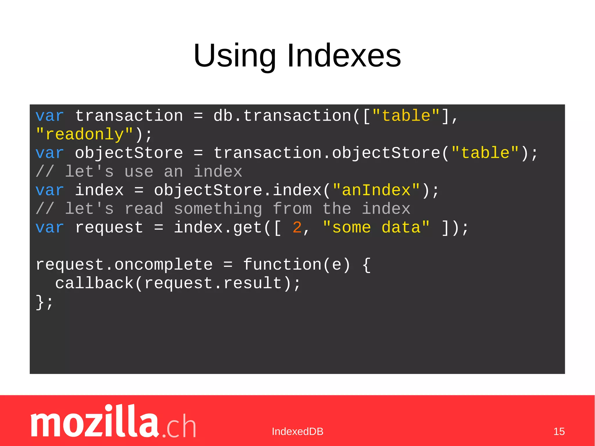 IndexedDB 15
Using Indexes
var transaction = db.transaction(["table"],
"readonly");
var objectStore = transaction.objectStore("table");
// let's use an index
var index = objectStore.index("anIndex");
// let's read something from the index
var request = index.get([ 2, "some data" ]);
request.oncomplete = function(e) {
callback(request.result);
};
 