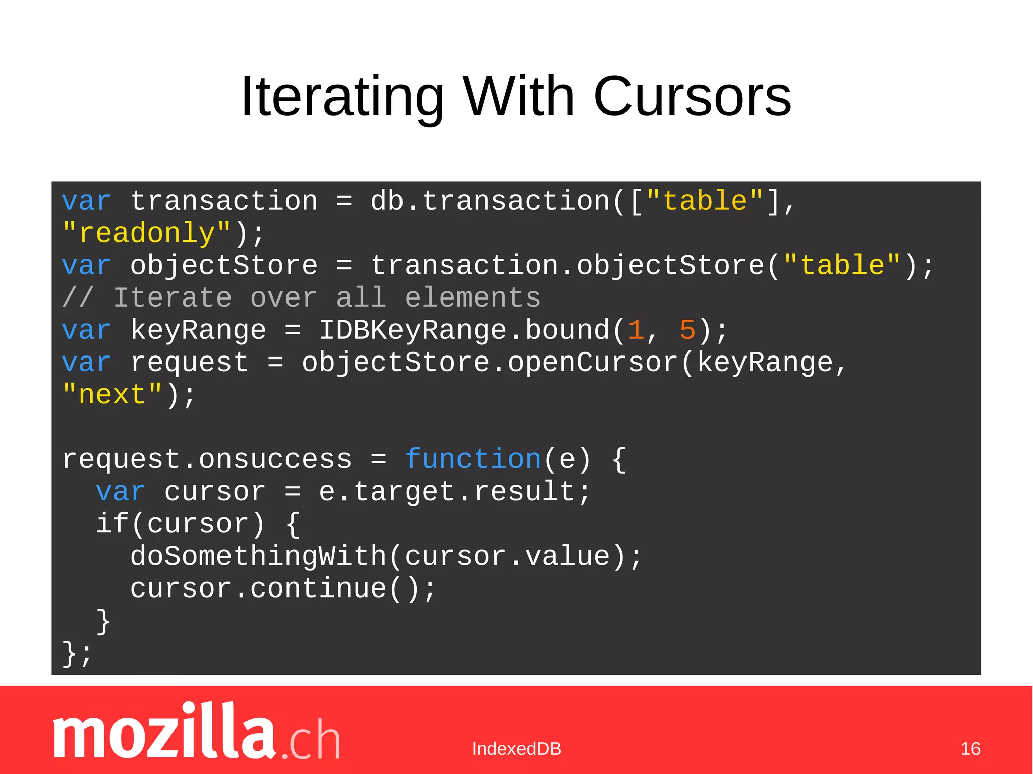 IndexedDB 16
Iterating With Cursors
var transaction = db.transaction(["table"],
"readonly");
var objectStore = transaction.objectStore("table");
// Iterate over all elements
var keyRange = IDBKeyRange.bound(1, 5);
var request = objectStore.openCursor(keyRange,
"next");
request.onsuccess = function(e) {
var cursor = e.target.result;
if(cursor) {
doSomethingWith(cursor.value);
cursor.continue();
}
};
 