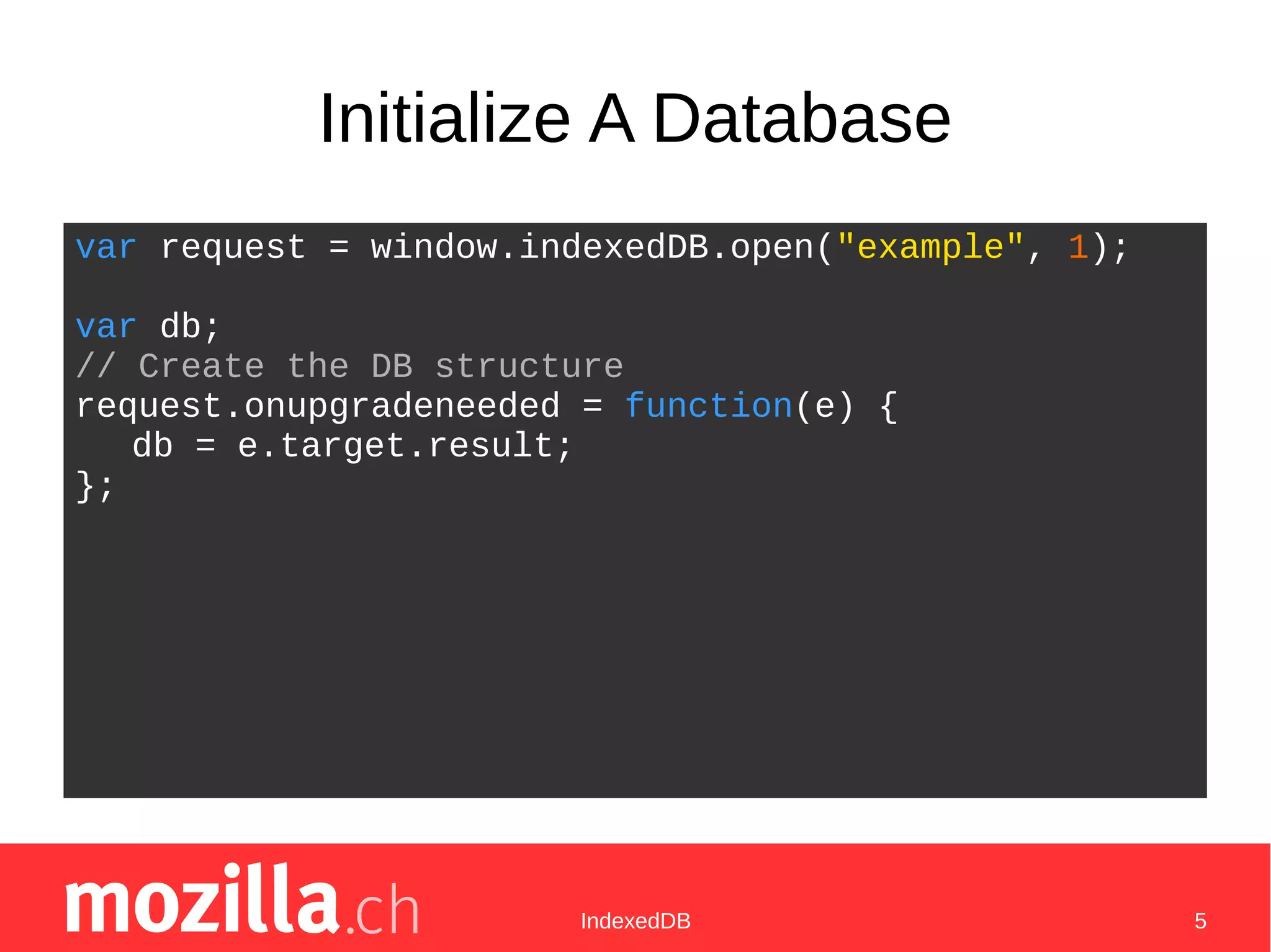 IndexedDB 5
Initialize A Database
var request = window.indexedDB.open("example", 1);
var db;
// Create the DB structure
request.onupgradeneeded = function(e) {
db = e.target.result;
};
 