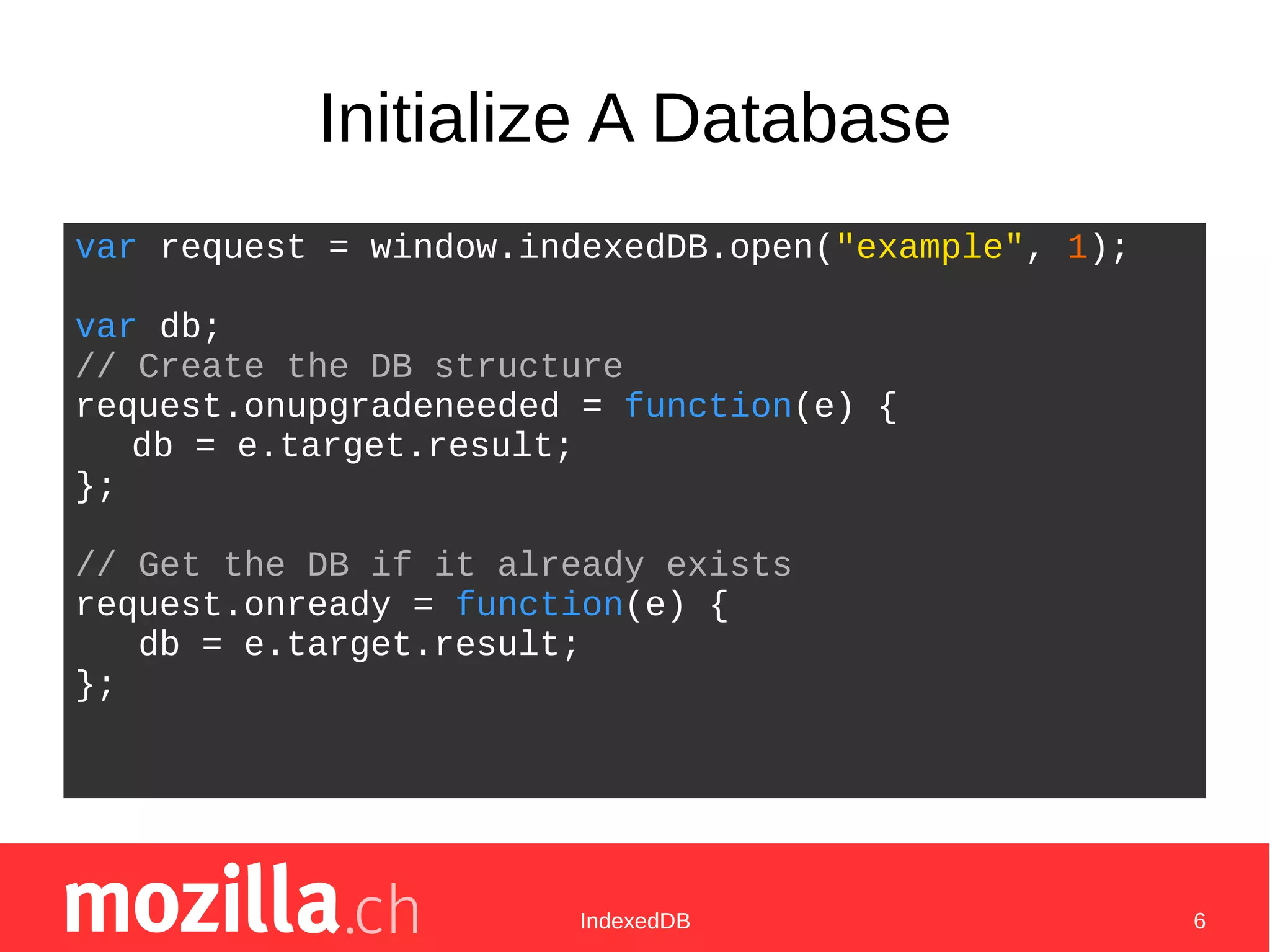 IndexedDB 6
Initialize A Database
var request = window.indexedDB.open("example", 1);
var db;
// Create the DB structure
request.onupgradeneeded = function(e) {
db = e.target.result;
};
// Get the DB if it already exists
request.onready = function(e) {
db = e.target.result;
};
 