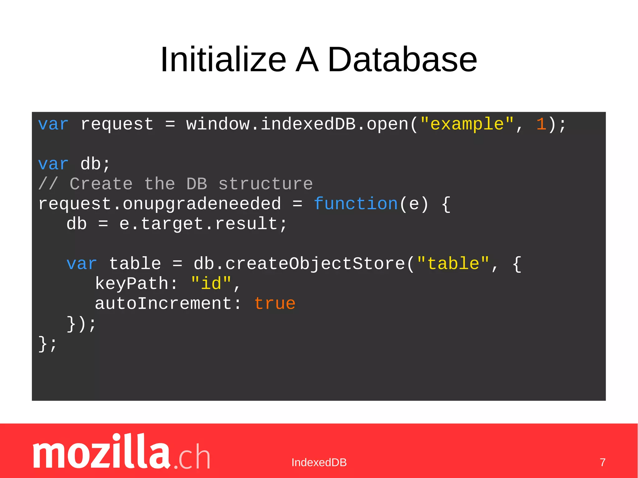 IndexedDB 7
Initialize A Database
var request = window.indexedDB.open("example", 1);
var db;
// Create the DB structure
request.onupgradeneeded = function(e) {
db = e.target.result;
var table = db.createObjectStore("table", {
keyPath: "id",
autoIncrement: true
});
};
 