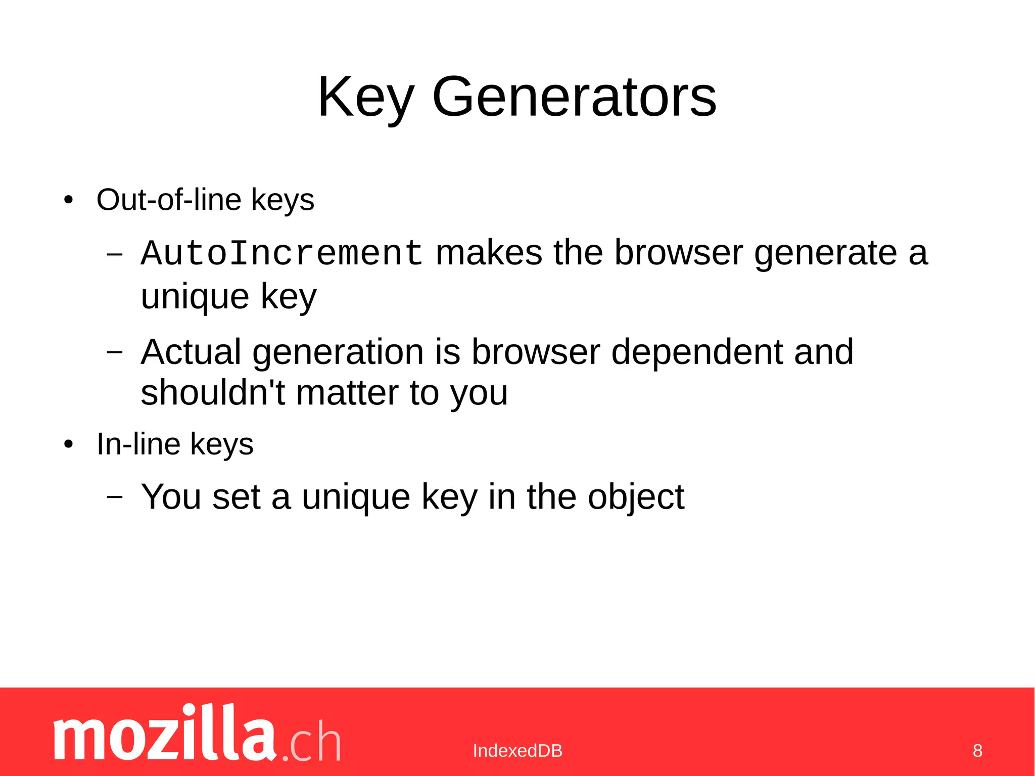 IndexedDB 8
Key Generators
● Out-of-line keys
– AutoIncrement makes the browser generate a
unique key
– Actual generation is browser dependent and
shouldn't matter to you
● In-line keys
– You set a unique key in the object
 