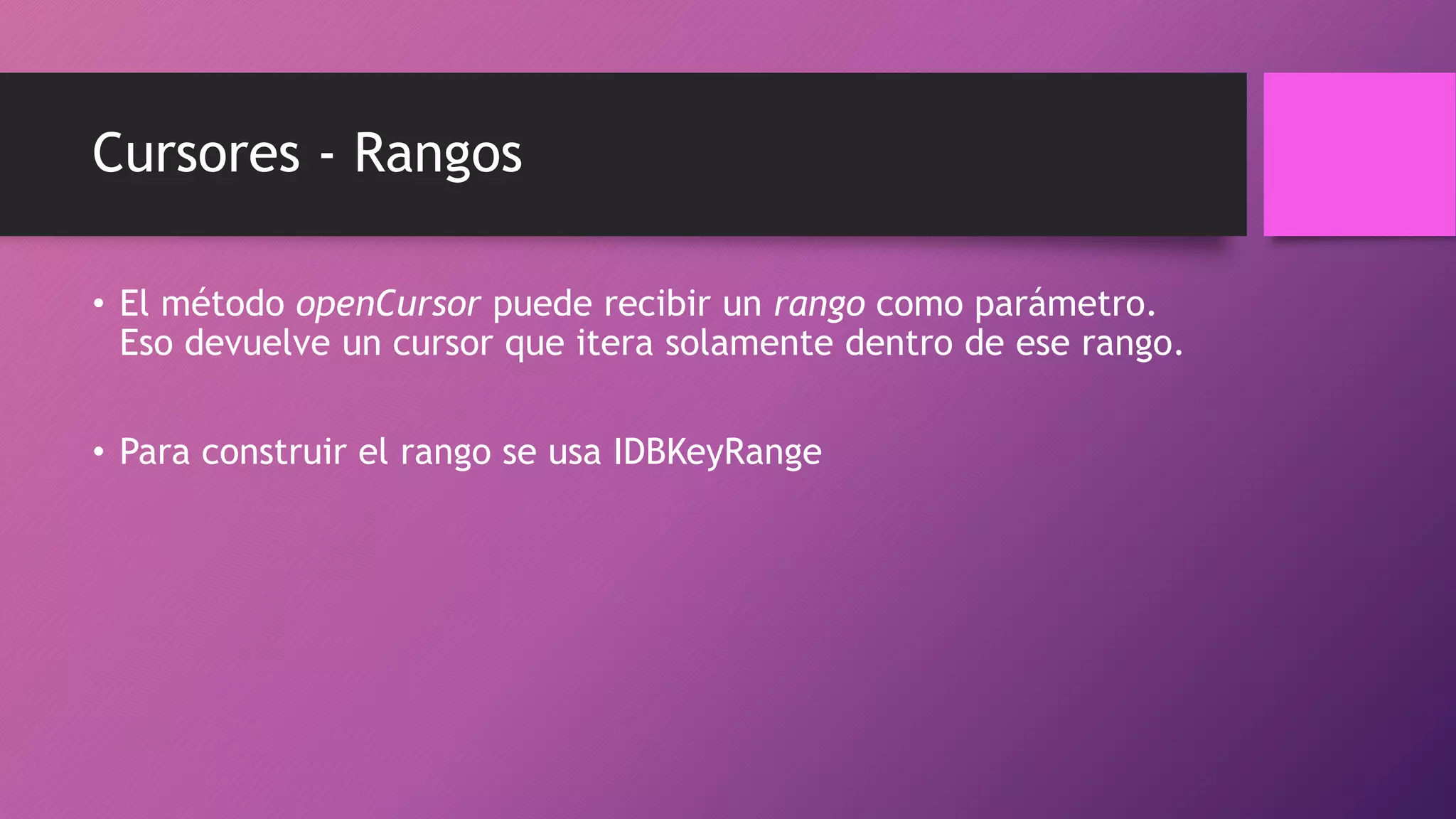 Cursores - Rangos
• El método openCursor puede recibir un rango como parámetro.
Eso devuelve un cursor que itera solamente dentro de ese rango.
• Para construir el rango se usa IDBKeyRange
 