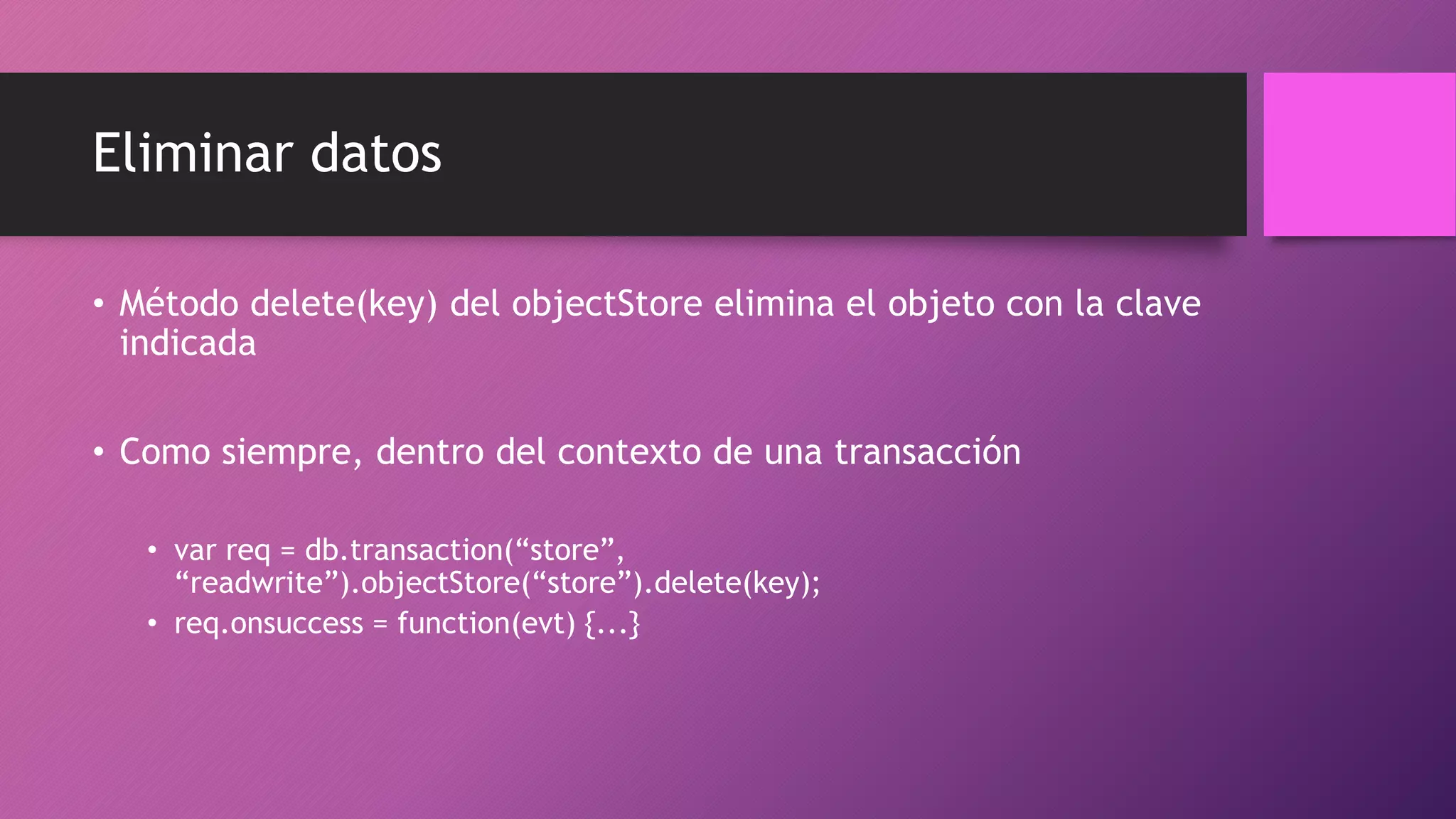 Eliminar datos
• Método delete(key) del objectStore elimina el objeto con la clave
indicada
• Como siempre, dentro del contexto de una transacción
• var req = db.transaction(“store”,
“readwrite”).objectStore(“store”).delete(key);
• req.onsuccess = function(evt) {...}
 