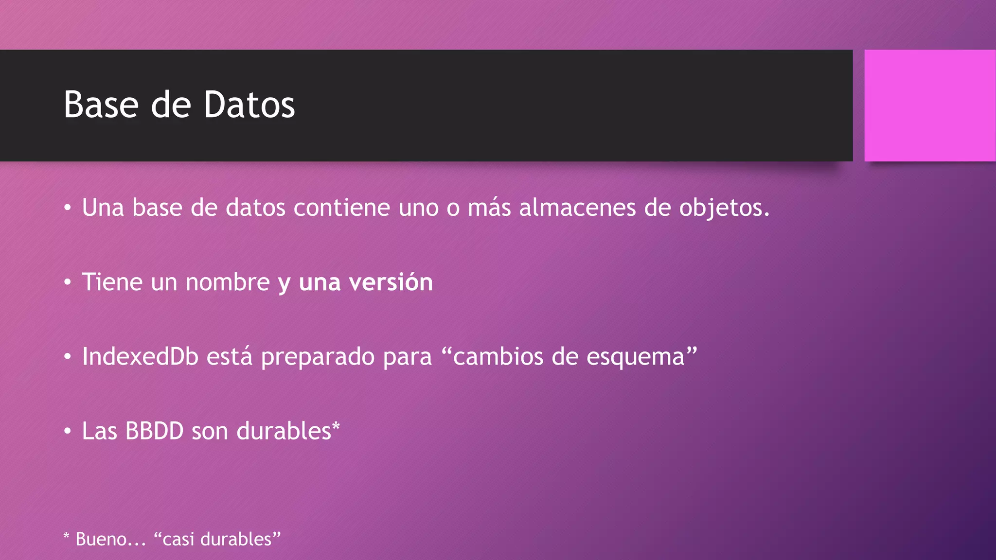 Base de Datos
• Una base de datos contiene uno o más almacenes de objetos.
• Tiene un nombre y una versión
• IndexedDb está preparado para “cambios de esquema”
• Las BBDD son durables*
* Bueno... “casi durables”
 