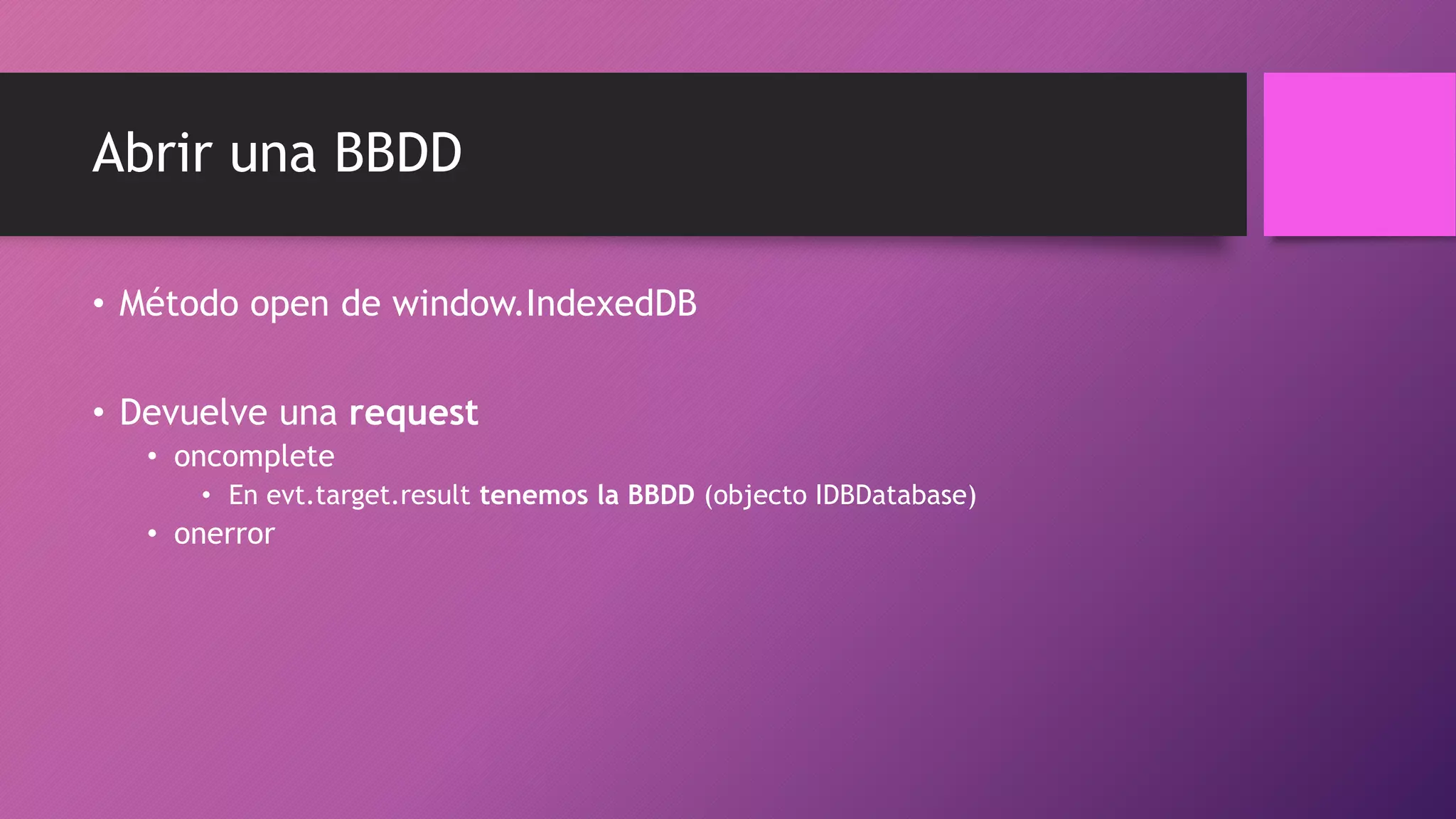 Abrir una BBDD
• Método open de window.IndexedDB
• Devuelve una request
• oncomplete
• En evt.target.result tenemos la BBDD (objecto IDBDatabase)
• onerror
 
