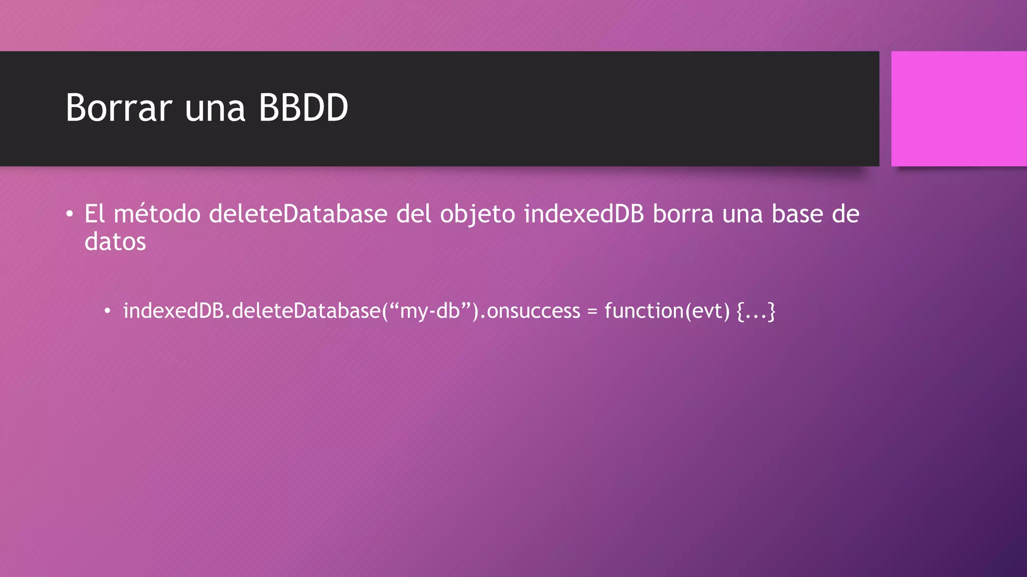 Borrar una BBDD
• El método deleteDatabase del objeto indexedDB borra una base de
datos
• indexedDB.deleteDatabase(“my-db”).onsuccess = function(evt) {...}
 