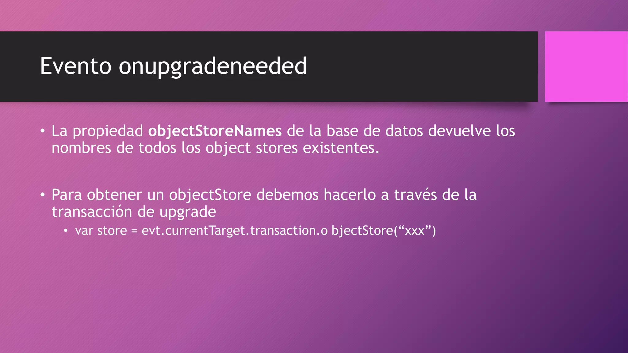 Evento onupgradeneeded
• La propiedad objectStoreNames de la base de datos devuelve los
nombres de todos los object stores existentes.
• Para obtener un objectStore debemos hacerlo a través de la
transacción de upgrade
• var store = evt.currentTarget.transaction.o bjectStore(“xxx”)
 