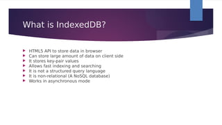 What is IndexedDB?
 HTML5 API to store data in browser
 Can store large amount of data on client side
 It stores key-pair values
 Allows fast indexing and searching
 It is not a structured query language
 It is non-relational (A NoSQL database)
 Works in asynchronous mode 
 