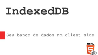IndexedDB
Seu banco de dados no client side
 