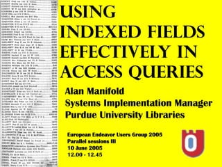 USING
INDEXED FIELDS
EFFECTIVELY IN
ACCESS QUERIES
Alan Manifold
Systems Implementation Manager
Purdue University Libraries
European Endeavor Users Group 2005
Parallel sessions III
10 June 2005
12.00 - 12.45
 